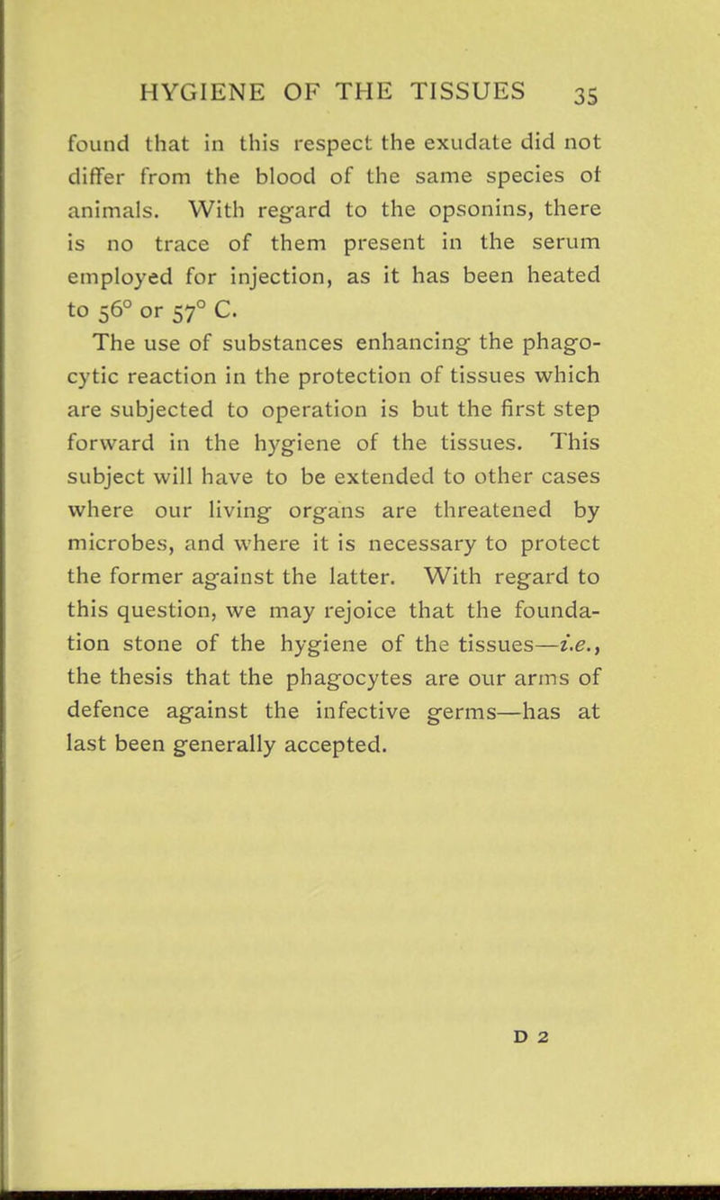 found that in this respect the exudate did not differ from the blood of the same species ot animals. With regard to the opsonins, there is no trace of them present in the serum employed for injection, as it has been heated to 56° or 57° C. The use of substances enhancing the phago- cytic reaction in the protection of tissues which are subjected to operation is but the first step forward in the hygiene of the tissues. This subject will have to be extended to other cases where our living organs are threatened by microbes, and where it is necessary to protect the former against the latter. With regard to this question, we may rejoice that the founda- tion stone of the hygiene of the tissues—z'.e., the thesis that the phagocytes are our arms of defence against the infective germs—has at last been generally accepted. D 2