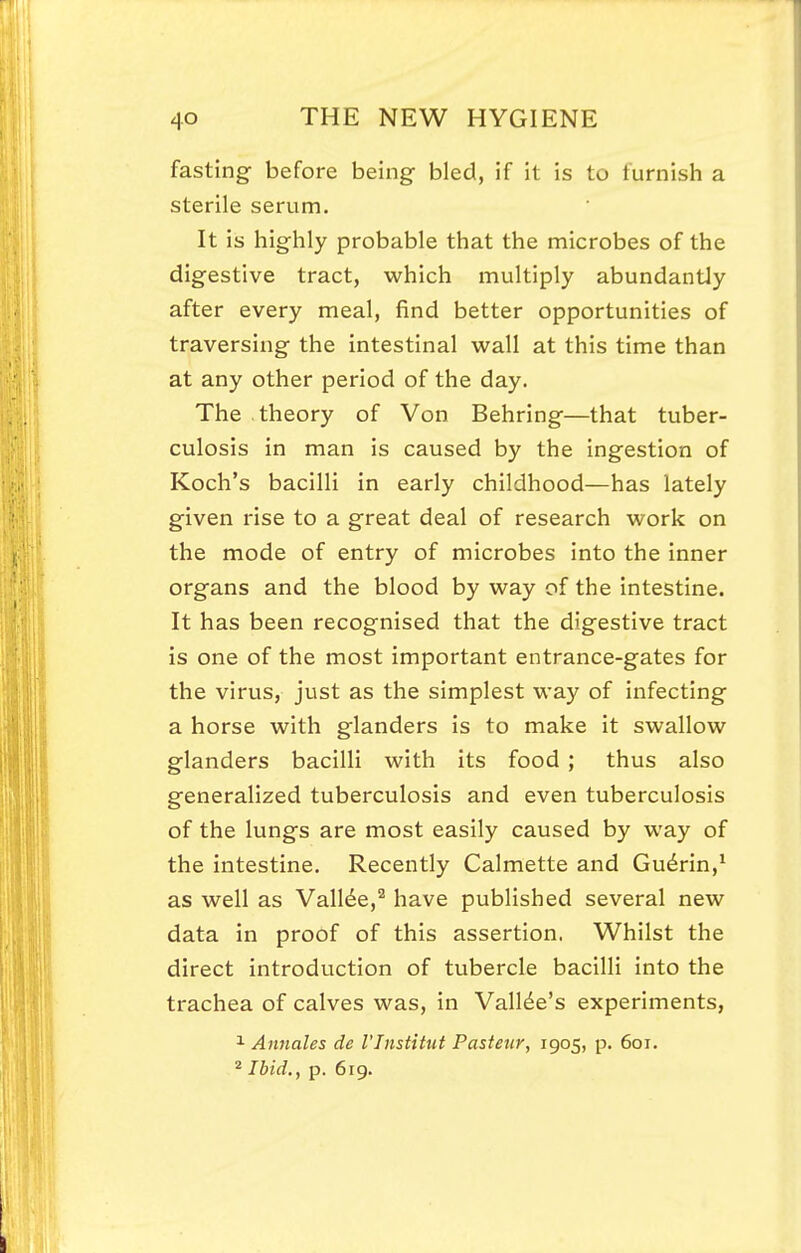 fasting before being- bled, if it is to furnish a sterile serum. It is highly probable that the microbes of the digestive tract, which multiply abundantly after every meal, find better opportunities of traversing the intestinal wall at this time than at any other period of the day. The theory of Von Behring—that tuber- culosis in man is caused by the ingestion of Koch's bacilli in early childhood—has lately given rise to a great deal of research work on the mode of entry of microbes into the inner organs and the blood by way of the intestine. It has been recognised that the digestive tract is one of the most important entrance-gates for the virus, just as the simplest way of infecting a horse with glanders is to make it swallow glanders bacilli with its food; thus also generalized tuberculosis and even tuberculosis of the lungs are most easily caused by way of the intestine. Recently Calmette and Gu^rin,^ as well as Vall6e,^ have published several new data in proof of this assertion. Whilst the direct introduction of tubercle bacilli into the trachea of calves was, in Valine's experiments, 1 Annales de I'lnstitut Pasteur, 1905, p. 601. ^ Ibid,, p. 619.