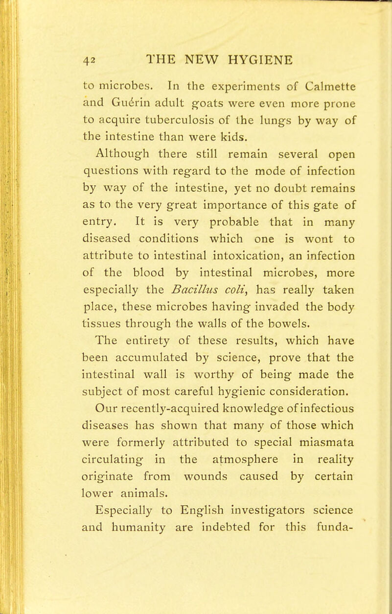 to microbes. In the experiments of Calmette and Gudrin adult goats were even more prone to acquire tuberculosis of the lungs by way of the intestine than were kids. Although there still remain several open questions with regard to the mode of infection by way of the intestine, yet no doubt remains as to the very great importance of this gate of entry. It is very probable that in m.any diseased conditions which one is wont to attribute to intestinal intoxication, an infection of the blood by intestinal microbes, more especially the Bacilhis coli, has really taken place, these microbes having invaded the body tissues through the walls of the bowels. The entirety of these results, which have been accumulated by science, prove that the intestinal wall is worthy of being made the subject of most careful hygienic consideration. Our recently-acquired knowledge of infectious diseases has shown that many of those which were formerly attributed to special miasmata circulating in the atmosphere in reality originate from wounds caused by certain lower animals. Especially to English investigators science and humanity are indebted for this funda-