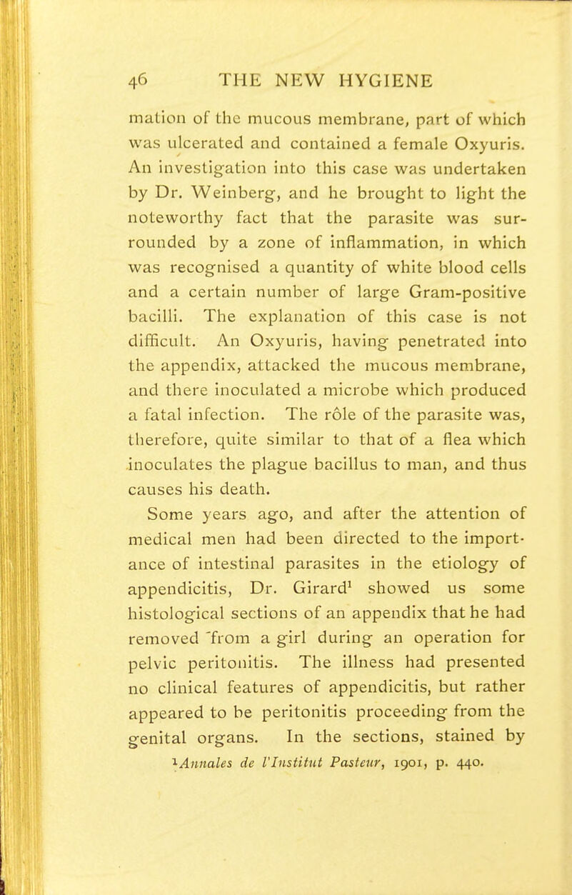 mation of the mucous membrane, part of which was ulcerated and contained a female Oxyuris. An investigation into this case was undertaken by Dr. Weinberg, and he brought to Hght the noteworthy fact that the parasite was sur- rounded by a zone of inflammation, in which was recognised a quantity of white blood cells and a certain number of large Gram-positive bacilli. The explanation of this case is not difficult. An Oxyuris, having penetrated into the appendix, attacked the mucous membrane, and there inoculated a microbe which produced a fatal infection. The role of the parasite was, therefore, qviite similar to that of a flea which inoculates the plague bacillus to man, and thus causes his death. Some years ago, and after the attention of medical men had been directed to the import- ance of intestinal parasites in the etiology of appendicitis. Dr. Girard^ showed us some histological sections of an appendix that he had removed 'from a girl during an operation for pelvic peritonitis. The illness had presented no clinical features of appendicitis, but rather appeared to be peritonitis proceeding from the genital organs. In the sections, stained by '^Annates de I'Institut Pasteur, 1901, p. 440.