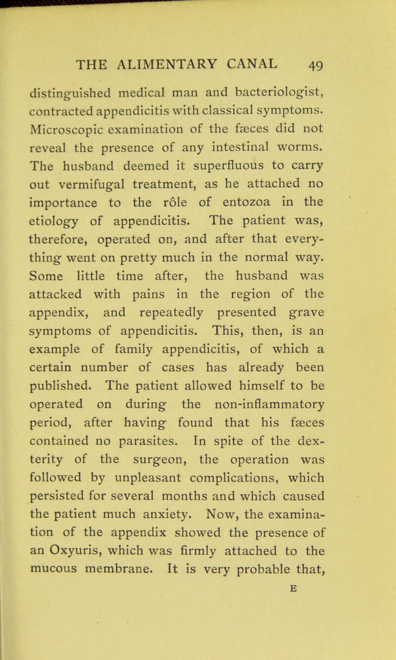 distinguished medical man and bacteriolog-ist, contracted appendicitis with classical symptoms. Microscopic examination of the faeces did not reveal the presence of any intestinal worms. The husband deemed it superfluous to carry out vermifugal treatment, as he attached no importance to the role of entozoa in the etiology of appendicitis. The patient was, therefore, operated on, and after that every- thing went on pretty much in the normal way. Some little time after, the husband was attacked with pains in the region of the appendix, and repeatedly presented grave symptoms of appendicitis. This, then, is an example of family appendicitis, of which a certain number of cases has already been published. The patient allowed himself to be operated on during the non-inflammatory period, after having found that his faeces contained no parasites. In spite of the dex- terity of the surgeon, the operation was followed by unpleasant complications, which persisted for several months and which caused the patient much anxiety. Now, the examina- tion of the appendix showed the presence of an Oxyuris, which was firmly attached to the mucous membrane. It is very probable that, E