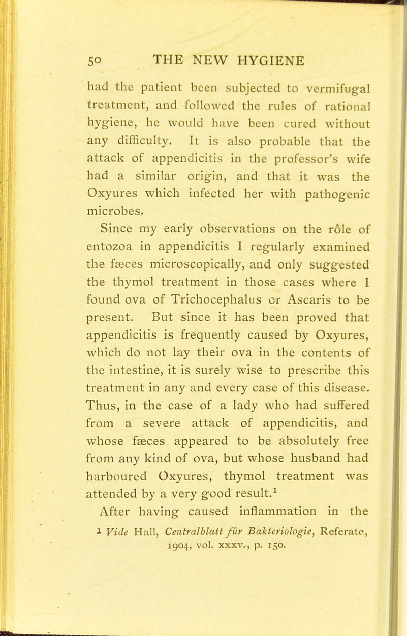 had the patient been subjected to vermifugal treatment, and followed the rules of rational hygiene, he would have been cured without any difficulty. It is also probable that the attack of appendicitis in the professor's wife had a similar origin, and that it was the Oxyures which infected her with pathogenic microbes. Since my early observations on the role of entozoa in appendicitis I regularly examined the faeces microscopically, and only suggested the thymol treatment in those cases where I found ova of Trichocephalus or Ascaris to be present. But since it has been proved that appendicitis is frequently caused by Oxyures, which do not lay their ova in the contents of the intestine, it is surely wise to prescribe this treatment in any and every case of this disease. Thus, in the case of a lady who had suffered from a severe attack of appendicitis, and whose faeces appeared to be absolutely free from any kind of ova, but whose husband had harboured Oxyures, thymol treatment was attended by a very good result.^ After having caused inflammation in the i Vide Hall, Centralblatt fur Bakteriologie, Referate, 1904, vol. XXXV., p. 150.