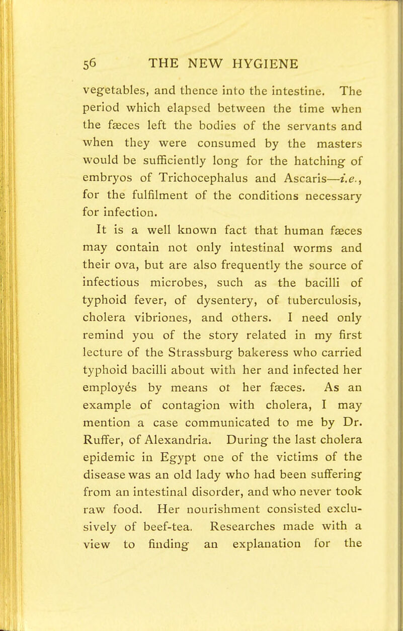 vegetables, and thence into the intestine. The period which elapsed between the time when the faeces left the bodies of the servants and when they were consumed by the masters would be sufficiently long for the hatching of embryos of Trichocephalus and Ascaris—i.e., for the fulfilment of the conditions necessary for infection. It is a well known fact that human faeces may contain not only intestinal worms and their ova, but are also frequently the source of infectious microbes, such as the bacilli of typhoid fever, of dysentery, of tuberculosis, cholera vibriones, and others. I need only remind you of the story related in my first lecture of the Strassburg bakeress who carried typhoid bacilli about with her and infected her employes by means ot her faeces. As an example of contagion with cholera, I may mention a case communicated to me by Dr. Ruffer, of Alexandria. During the last cholera epidemic in Egypt one of the victims of the disease was an old lady who had been suffering from an intestinal disorder, and who never took raw food. Her nourishment consisted exclu- sively of beef-tea. Researches made with a view to finding an explanation for the