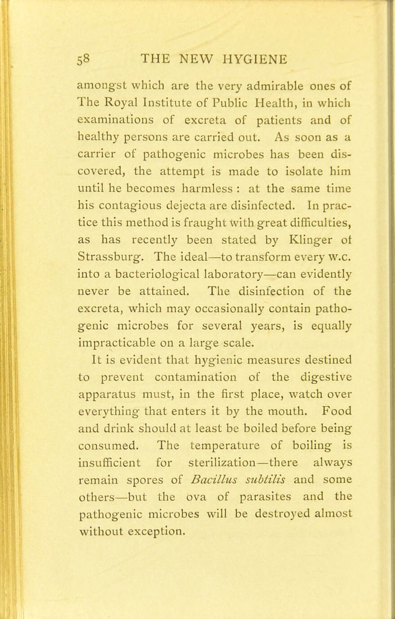 amongst which are the very admirable ones of The Royal Institute of Public Health, in which examinations of excreta of patients and of healthy persons are carried out. As soon as a carrier of pathogenic microbes has been dis- covered, the attempt is made to isolate him until he becomes harmless : at the same time his contagious dejecta are disinfected. In prac- tice this method is fraught with great difficulties, as has recently been stated by Klinger ot Strassburg. The ideal—to transform every w.c. into a bacteriological laboratory—can evidently never be attained. The disinfection of the excreta, which may occasionally contain patho- genic microbes for several years, is equally impracticable on a large scale. It is evident that hygienic measures destined to prevent contamination of the digestive apparatus must, in the first place, watch over everything that enters it by the mouth. Food and drink should at least be boiled before being consumed. The temperature of boiling is insufficient for sterilization—there always remain spores of Bacillus stibiilis and some others—but the ova of parasites and the pathogenic microbes will be destroyed almost without exception.