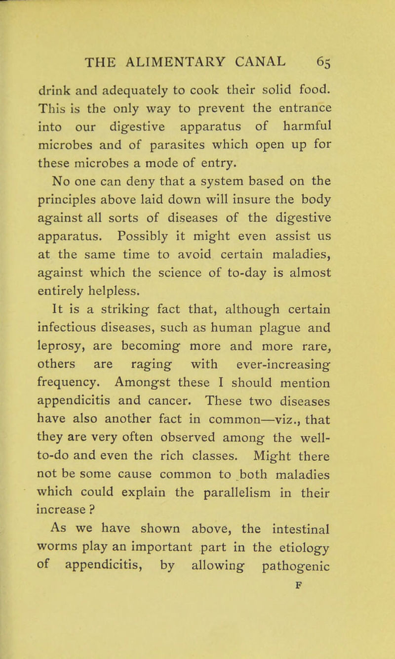 drink and adequately to cook their solid food. This is the only way to prevent the entrance into our digestive apparatus of harmful microbes and of parasites which open up for these microbes a mode of entry. No one can deny that a system based on the principles above laid down will insure the body agfainst all sorts of diseases of the digestive apparatus. Possibly it might even assist us at the same time to avoid certain maladies, against which the science of to-day is almost entirely helpless. It is a striking fact that, although certain infectious diseases, such as human plague and leprosy, are becoming more and more rare, others are raging with ever-increasing frequency. Amongst these I should mention appendicitis and cancer. These two diseases have also another fact in common—viz., that they are very often observed among the well- to-do and even the rich classes. Might there not be some cause common to both maladies which could explain the parallelism in their increase ? As we have shown above, the intestinal worms play an important part in the etiology of appendicitis, by allowing pathogenic F