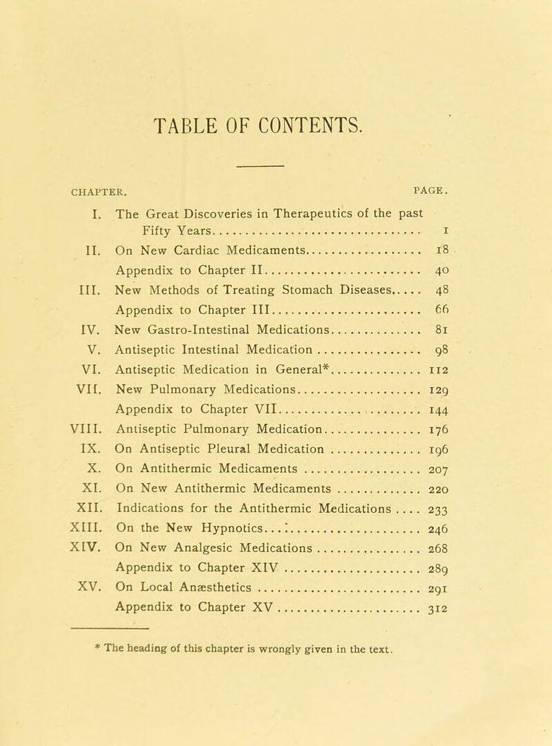 TABLE OF CONTENTS. CHAPTER. PAGE. I. The Great Discoveries in Therapeutics of the past Fifty Years i II. On New Cardiac Medicaments i8 Appendix to Chapter II 40 III. New Methods of Treating Stomach Diseases 48 Appendix to Chapter III 66 IV. New Gastro-Intestinal Medications 81 V. Antiseptic Intestinal Medication 98 VI. Antiseptic Medication in General* 112 VII. New Pulmonary Medications 129 Appendix to Chapter VII 144 VIII. Antiseptic Pulmonary Medication 176 IX. On Antiseptic Pleural Medication 196 X. On Antithermic Medicaments 207 XI. On New Antithermic Medicaments 220 XII. Indications for the Antithermic Medications .... 233 XIII. On the New Hypnotics...! 246 XIV. On New Analgesic Medications 268 Appendix to Chapter XIV 289 XV. On Local Anaesthetics 291 Appendix to Chapter XV 312 * The heading of this chapter is wrongly given in the text.