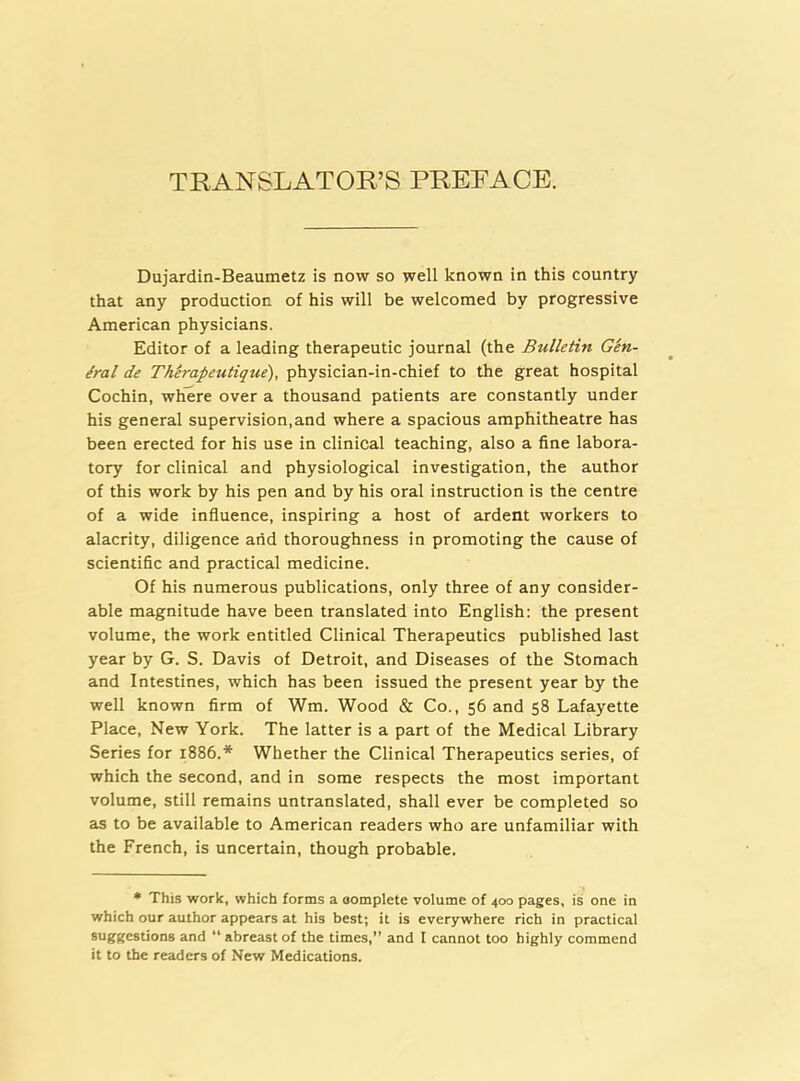 TRANSLATOR’S PRERACE. Dujardin-Beaumetz is now so well known in this country that any production of his will be welcomed by progressive American physicians. Editor of a leading therapeutic journal (the Bulletin Gen- eral de TMrapeutique), physician-in-chief to the great hospital Cochin, where over a thousand patients are constantly under his general supervision,and where a spacious amphitheatre has been erected for his use in clinical teaching, also a fine labora- tory for clinical and physiological investigation, the author of this work by his pen and by his oral Instruction is the centre of a wide influence, inspiring a host of ardent workers to alacrity, diligence and thoroughness in promoting the cause of scientific and practical medicine. Of his numerous publications, only three of any consider- able magnitude have been translated into English: the present volume, the work entitled Clinical Therapeutics published last year by G. S. Davis of Detroit, and Diseases of the Stomach and Intestines, which has been issued the present year by the well known firm of Wm. Wood & Co., 56 and 58 Lafayette Place, New York. The latter is a part of the Medical Library Series for 1886.* Whether the Clinical Therapeutics series, of which the second, and in some respects the most important volume, still remains untranslated, shall ever be completed so as to be available to American readers who are unfamiliar with the French, is uncertain, though probable. • This work, which forms a oomplete volume of 400 pages, is one in which our author appears at his best; it is everywhere rich in practical suggestions and  abreast of the times,” and I cannot too highly commend it to the readers of New Medications.