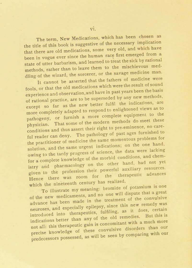 The term, New Medications, which has been chosen as the title of this book is suggestive of the necessary iinplicat.on that there are old medications, some very old, and which have been in vogue ever since the human race first emerged from a state of utter barbarism, and learned to treat the sick by rational methods, rather than to leave them to the mischievous med- dling of the wizard, the sorcerer, or the savage medicine man. It cannot be asserted that the fathers of medicine were fools or that the old medications which were the result of sound and observation,and have in past years been the bt^.s of ritional practice, are to be superseded by any netv methods, 1C so tar as the new better fulfil the Ind canons, are mom completely adapted to respond to “ oathogeny, or furnish a more complete equipment to th CskTan That some of the modern methods do meet these Snditions and thus assert their right to pre-eminence, no care- ful reader can deny. The pathology of past ages the practitioner of medicine the same momentous probleins for soXr and the same urgent indications: on the one hand^ owing to the tardy progress of science, the data were ^ for a complete knowledge of the morbid conditmns ^ istrv and pharmacology on the other hand had y to the profession their powerful auxiliary resources. Ccc .hem C room for fh. .herapeuUc advances which the nineteenth century has realized. To illustrate my meaning: of the new medicaments, ^nd no ‘^Ae convulsive advance has been made in the ^^3 neuroses, and especially epilepsy. sjoce th s new re introduced into therapeutics ulfil^- indications better than any o „„:tant with a much more „otall: than our predecessors possessed, as will be seen by comparing with our