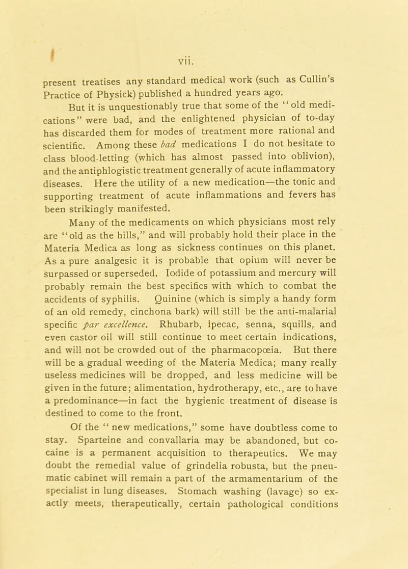 Vll. present treatises any standard medical work (such as Cullin’s Practice of Physick) published a hundred years ago. But it is unquestionably true that some of the “ old medi- cations” were bad, and the enlightened physician of to-day has discarded them for modes of treatment more rational and scientific. Among these bad medications I do not hesitate to class blood letting (which has almost passed into oblivion), and the antiphlogistic treatment generally of acute inflammatory diseases. Here the utility of a new medication—the tonic and supporting treatment of acute inflammations and fevers has been strikingly manifested. Many of the medicaments on which physicians most rely are “old as the hills,” and will probably hold their place in the Materia Medica as long as sickness continues on this planet. As a pure analgesic it is probable that opium will never be surpassed or superseded. Iodide of potassium and mercury will probably remain the best specifics with which to combat the accidents of syphilis. Quinine (which is simply a handy form of an old remedy, cinchona bark) will still be the anti-malarial specific par excellence. Rhubarb, Ipecac, senna, squills, and even castor oil will still continue to meet certain indications, and will not be crowded out of the pharmacopoeia. But there will be a gradual weeding of the Materia Medica; many really useless medicines will be dropped, and less medicine will be given in the future; alimentation, hydrotherapy, etc., are to have a predominance—in fact the hygienic treatment of disease is destined to come to the front. Of the “ new medications,” some have doubtless come to stay. Sparteine and convallaria may be abandoned, but co- caine is a permanent acquisition to therapeutics. We may doubt the remedial value of grindelia robusta, but the pneu- matic cabinet will remain a part of the armamentarium of the specialist in lung diseases. Stomach washing (lavage) so ex- actly meets, therapeutically, certain pathological conditions