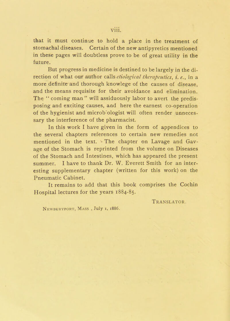 Vlll. that it must continue to hold a place in the treatment of stomachal diseases. Certain of the new antipyretics mentioned in these pages will doubtless prove to be of great utility in the future. But progress in medicine is destined to be largely in the di- rection of what our author caX\s etiological therapeutics, i. in a more definite and thorough knowlege of the causes of disease, and the means requisite for their avoidance and elimination. The “ coming man ” will assiduously labor to avert the predis- posing and exciting causes, and here the earnest co-operation of the hygienist and microb’ologist will often render unneces- sary the interference of the pharmacist. In this work I have given in the form of appendices to the several chapters references to certain new remedies not mentioned in the text. '- The chapter on Lavage and Gav- age of the Stomach is reprinted from the volume on Diseases of the Stomach and Intestines, which has appeared the present summer. I have to thank Dr. W. Everett Smith for an inter- esting supplementary chapter (written for this work) on the Pneumatic Cabinet. It remains to add that this book comprises the Cochin Hospital lectures for the years 1884-85. Translator. Newburyport, Mass , July i, 1886.