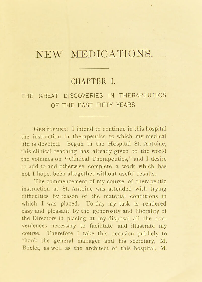 NEW MEDICATIONS. CHAPTER I THE GREAT DISCOVERIES IN THERAPEUTICS OF THE PAST FIFTY YEARS. Gentlemen: I intend to continue in this hospital the instruction in therapeutics to which my medical life is devoted. Begun in the Hospital St. Antoine, this clinical teaching has already given to the world the volumes on “Clinical Therapeutics,” and I desire to add to and otherwise complete a work which has not I hope, been altogether without useful results. The commencement of my course of therapeutic instruction at St. Antoine was attended with trying difficulties by reason of the material conditions in which I was placed. To-day my task is rendered easy and pleasant by the generosity and liberality of the Directors in placing at my disposal all the con- veniences necessary to facilitate and illustrate my course. Therefore I take this occasion publicly to thank the general manager and his secretary, M.