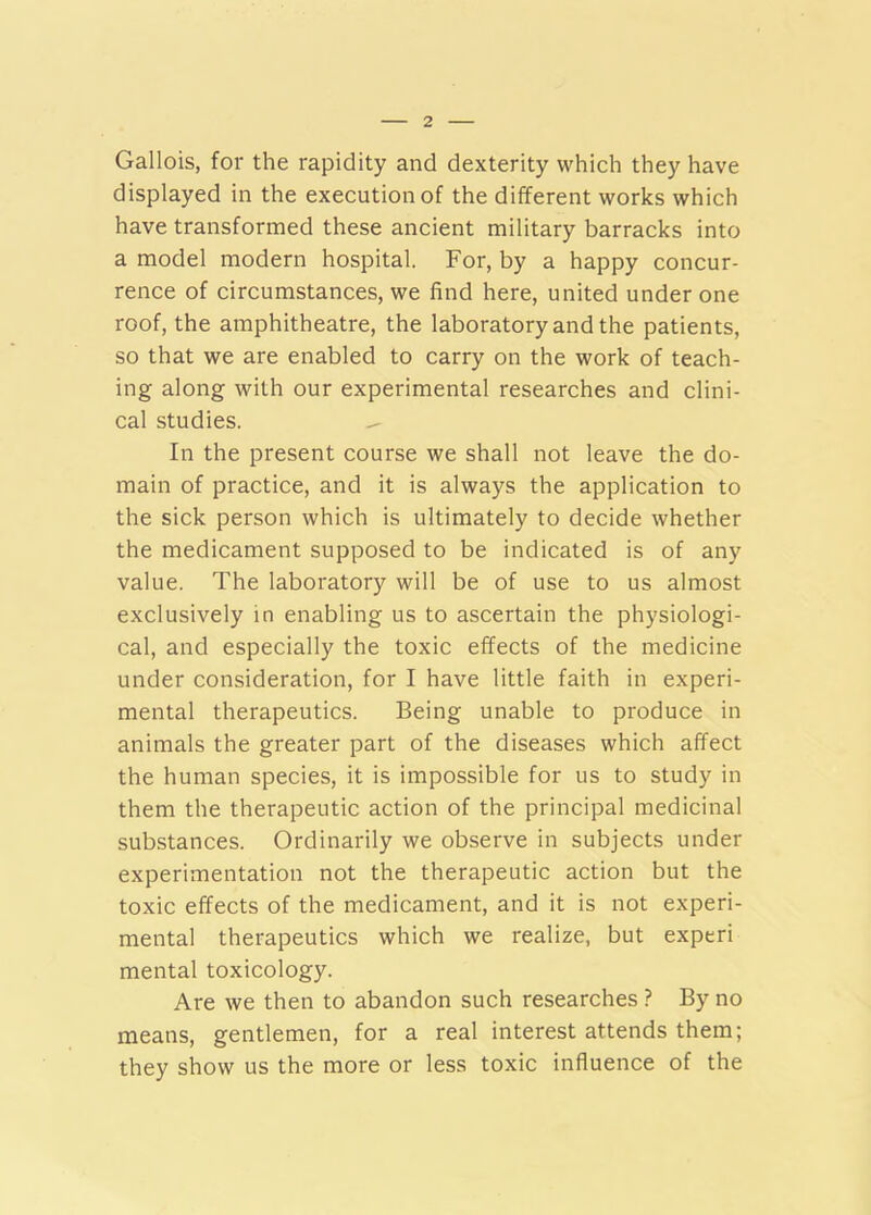 Gallois, for the rapidity and dexterity which they have displayed in the execution of the different works which have transformed these ancient military barracks into a model modern hospital. For, by a happy concur- rence of circumstances, we find here, united under one roof, the amphitheatre, the laboratory and the patients, so that we are enabled to carry on the work of teach- ing along with our experimental researches and clini- cal studies. In the present course we shall not leave the do- main of practice, and it is always the application to the sick person which is ultimately to decide whether the medicament supposed to be indicated is of any value. The laboratory will be of use to us almost exclusively in enabling us to ascertain the physiologi- cal, and especially the toxic effects of the medicine under consideration, for I have little faith in experi- mental therapeutics. Being unable to produce in animals the greater part of the diseases which affect the human species, it is impossible for us to study in them the therapeutic action of the principal medicinal substances. Ordinarily we observe in subjects under experimentation not the therapeutic action but the toxic effects of the medicament, and it is not experi- mental therapeutics which we realize, but experi mental toxicology. Are we then to abandon such researches ? By no means, gentlemen, for a real interest attends them; they show us the more or less toxic influence of the