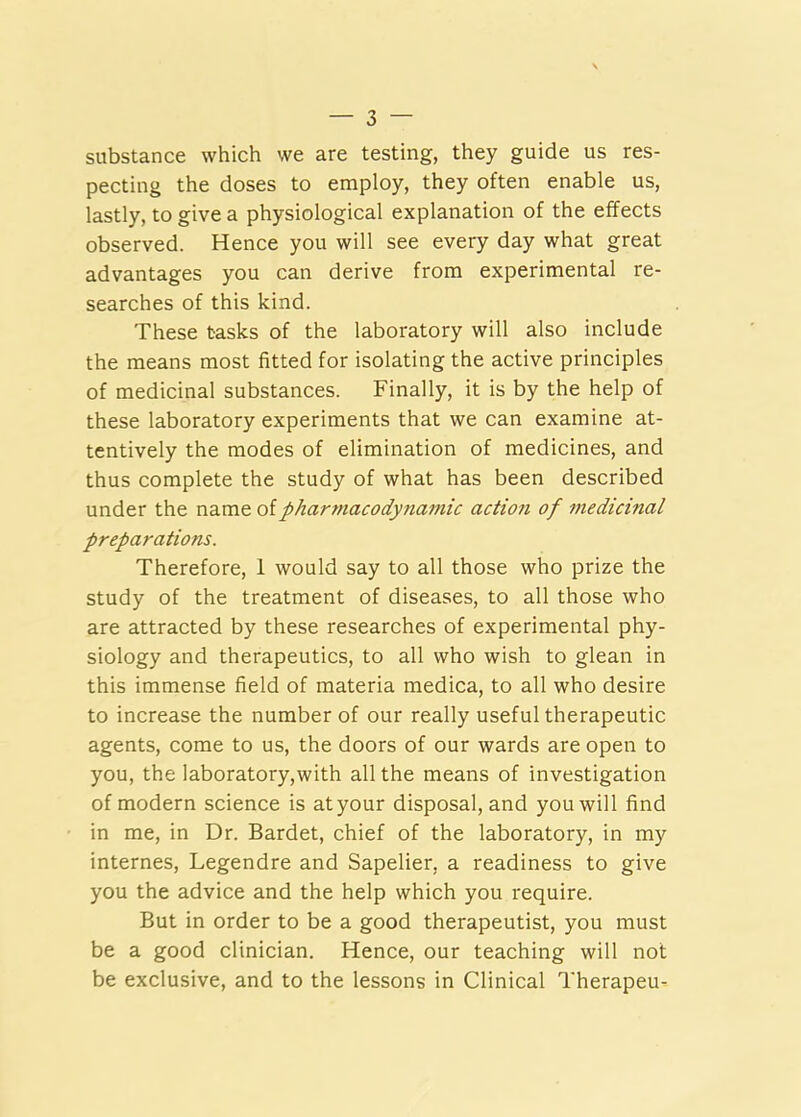substance which we are testing, they guide us res- pecting the doses to employ, they often enable us, lastly, to give a physiological explanation of the effects observed. Hence you will see every day what great advantages you can derive from experimental re- searches of this kind. These tasks of the laboratory will also include the means most fitted for isolating the active principles of medicinal substances. Finally, it is by the help of these laboratory experiments that we can examine at- tentively the modes of elimination of medicines, and thus complete the study of what has been described under the ndiVat olphartnacodynamic action of medicinal preparations. Therefore, 1 would say to all those who prize the study of the treatment of diseases, to all those who are attracted by these researches of experimental phy- siology and therapeutics, to all who wish to glean in this immense field of materia medica, to all who desire to increase the number of our really useful therapeutic agents, come to us, the doors of our wards are open to you, the laboratory,with all the means of investigation of modern science is atyour disposal, and you will find in me, in Dr. Bardet, chief of the laboratory, in my internes, Legendre and Sapelier, a readiness to give you the advice and the help which you require. But in order to be a good therapeutist, you must be a good clinician. Hence, our teaching will not be exclusive, and to the lessons in Clinical Therapeu-
