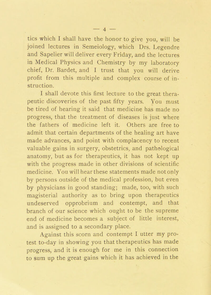 tics which I shall have the honor to give you, will be joined lectures in Semeiology, which Drs. Legendre and Sapelier will deliver every Friday, and the lectures in Medical Physics and Chemistry by my laboratory chief. Dr. Bardet, and I trust that you will derive profit from this multiple and complex course of in- struction. I shall devote this first lecture to the great thera- peutic discoveries of the past fifty years. You must be tired of hearing it said that medicine has made no progress, that the treatment of diseases is just where the fathers of medicine left it. Others are free to admit that certain departments of the healing art have made advances, and point with complacency to recent valuable gains in surgery, obstetrics, and pathological anatomy, but as for therapeutics, it has not kept up with the progress made in other divisions of scientific medicine. You will hear these statements made not only by persons outside of the medical profession, but even by physicians in good standing; made, too, with such magisterial authority as to bring upon therapeutics undeserved opprobrium and contempt, and that branch of our science which ought to be the supreme end of medicine becomes a subject of little interest, and is assigned to a secondary place. Against this scorn and contempt I utter my pro- test to-day in showing you that therapeutics has made progress, and it is enough for me in this connection to sum up the great gains which it has achieved in the