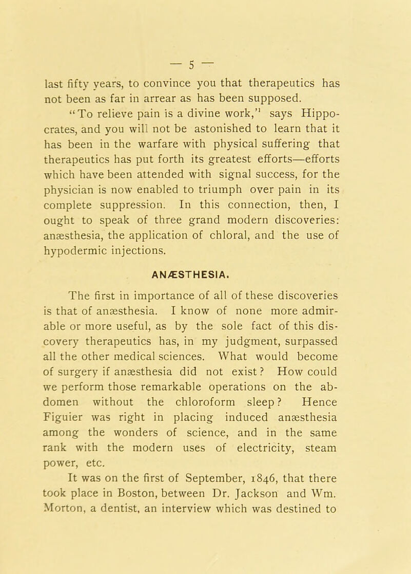 last fifty years, to convince you that therapeutics has not been as far in arrear as has been supposed. “To relieve pain is a divine work,’* says Hippo- crates, and you will not be astonished to learn that it has been in the warfare with physical suffering that therapeutics has put forth its greatest efforts—efforts which have been attended with signal success, for the physician is now enabled to triumph over pain in its complete suppression. In this connection, then, I ought to speak of three grand modern discoveries: ansesthesia, the application of chloral, and the use of hypodermic injections. ANAESTHESIA. The first in importance of all of these discoveries is that of ansesthesia. I know of none more admir- able or more useful, as by the sole fact of this dis- covery therapeutics has, in my judgment, surpassed all the other medical sciences. What would become of surgery if anaesthesia did not exist ? How could we perform those remarkable operations on the ab- domen without the chloroform sleep ? Hence Figuier was right in placing induced ansesthesia among the wonders of science, and in the same rank with the modern uses of electricity, steam power, etc. It was on the first of September, 1846, that there took place in Boston, between Dr. Jackson and Wm. Morton, a dentist, an interview which was destined to