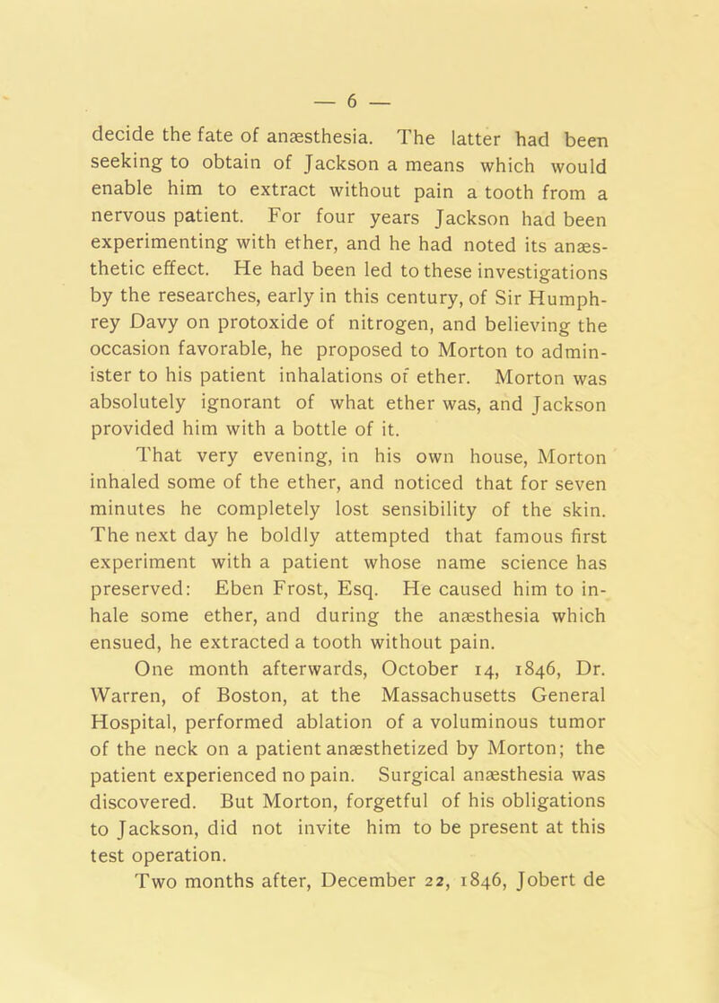 decide the fate of anaesthesia. The latter had been seeking to obtain of Jackson a means which would enable him to extract without pain a tooth from a nervous patient. For four years Jackson had been experimenting with ether, and he had noted its anaes- thetic effect. He had been led to these investigations by the researches, early in this century, of Sir Humph- rey Davy on protoxide of nitrogen, and believing the occasion favorable, he proposed to Morton to admin- ister to his patient inhalations of ether. Morton was absolutely ignorant of what ether was, and Jackson provided him with a bottle of it. That very evening, in his own house, Morton inhaled some of the ether, and noticed that for seven minutes he completely lost sensibility of the skin. The next day he boldly attempted that famous first experiment with a patient whose name science has preserved: Eben Frost, Esq. He caused him to in- hale some ether, and during the anaesthesia which ensued, he extracted a tooth without pain. One month afterwards, October 14, 1846, Dr. Warren, of Boston, at the Massachusetts General Hospital, performed ablation of a voluminous tumor of the neck on a patient anaesthetized by Morton; the patient experienced no pain. Surgical anaesthesia was discovered. But Morton, forgetful of his obligations to Jackson, did not invite him to be present at this test operation. Two months after, December 22, 1846, Jobert de