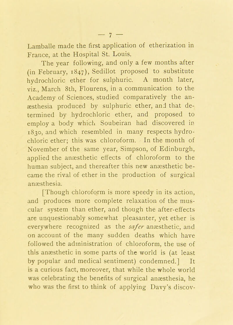 Lamballe made the first application of etherization in France, at the Hospital St. Louis. The year following, and only a few months after (in February, 1847), Sedillot proposed to substitute hydrochloric ether for sulphuric. A month later, viz., March 8th, Flourens, in a communication to the Academy of Sciences, studied comparatively the an- aesthesia produced by sulphuric ether, and that de- termined by hydrochloric ether, and proposed to employ a body which Soubeiran had discovered in 1830, and which resembled in many respects hydro- chloric ether; this was chloroform. In the month of November of the same year, Simpson, of Edinburgh, applied the anaesthetic effects of chloroform to the human subject, and thereafter this new anaesthetic be- came the rival of ether in the production of surgical anaesthesia. [Though chloroform is more speedy in its action, and produces more complete relaxation of the mus- cular system than ether, and though the after-effects are unquestionably somewhat pleasanter, yet ether is everywhere recognized as the safer anaesthetic, and on account of the many sudden deaths which have followed the administration of chloroform, the use of this anaesthetic in some parts of the world is (at least by popular and medical sentiment) condemned.] It is a curious fact, moreover, that while the whole world was celebrating the benefits of surgical anaesthesia, he who was the first to think of applying Davy’s discov-
