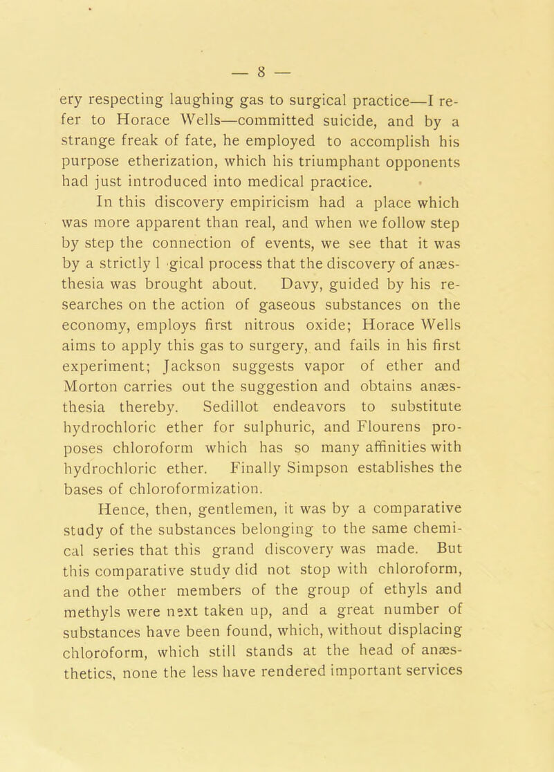 ery respecting laughing gas to surgical practice—I re- fer to Horace Wells—committed suicide, and by a strange freak of fate, he employed to accomplish his purpose etherization, which his triumphant opponents had just introduced into medical practice. In this discovery empiricism had a place which was more apparent than real, and when we follow step by step the connection of events, we see that it was by a strictly 1 gical process that the discovery of anaes- thesia was brought about. Davy, guided by his re- searches on the action of gaseous substances on the economy, employs first nitrous oxide; Horace Wells aims to apply this gas to surgery, and fails in his first experiment; Jackson suggests vapor of ether and Morton carries out the suggestion and obtains anaes- thesia thereby. Sedillot endeavors to substitute hydrochloric ether for sulphuric, and Flourens pro- poses chloroform which has so many affinities with hydrochloric ether. Finally Simpson establishes the bases of chloroformization. Hence, then, gentlemen, it was by a comparative study of the substances belonging to the same chemi- cal series that this grand discovery was made. But this comparative study did not stop with chloroform, and the other members of the group of ethyls and methyls were next taken up, and a great number of substances have been found, which, without displacing chloroform, which still stands at the head of anaes- thetics, none the less have rendered important services