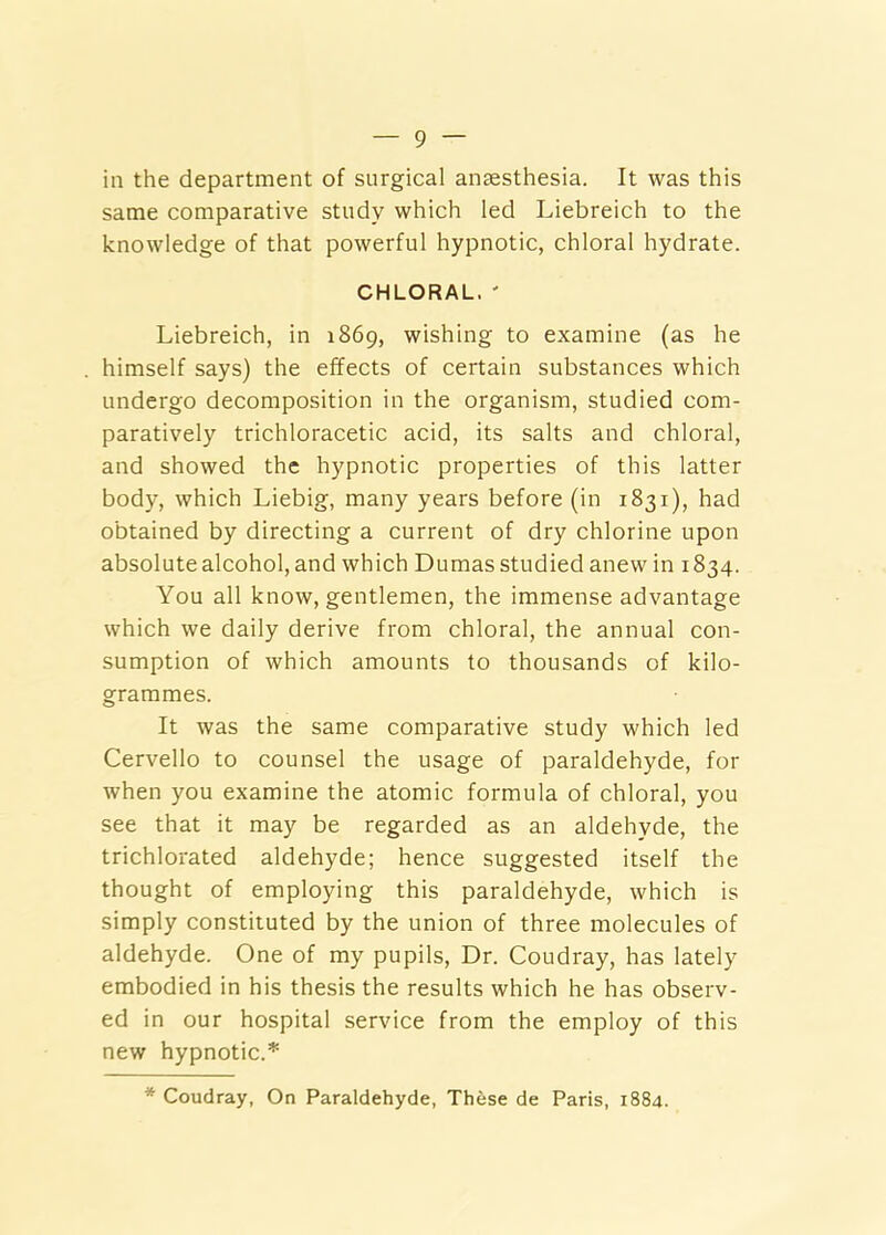 in the department of surgical anaesthesia. It was this same comparative study which led Liebreich to the knowledge of that powerful hypnotic, chloral hydrate. CHLORAL. ' Liebreich, in 1869, wishing to examine (as he himself says) the effects of certain substances which undergo decomposition in the organism, studied com- paratively trichloracetic acid, its salts and chloral, and showed the hypnotic properties of this latter body, which Liebig, many years before (in 1831), had obtained by directing a current of dry chlorine upon absolute alcohol, and which Dumas studied anew in 1834. You all know, gentlemen, the immense advantage which we daily derive from chloral, the annual con- sumption of which amounts to thousands of kilo- grammes. It was the same comparative study which led Cervello to counsel the usage of paraldehyde, for when you examine the atomic formula of chloral, you see that it may be regarded as an aldehyde, the trichlorated aldehyde; hence suggested itself the thought of employing this paraldehyde, which is simply constituted by the union of three molecules of aldehyde. One of my pupils. Dr. Coudray, has lately embodied in his thesis the results which he has observ- ed in our hospital service from the employ of this new hypnotic.'’' * Coudray, On Paraldehyde, These de Paris, 1884.