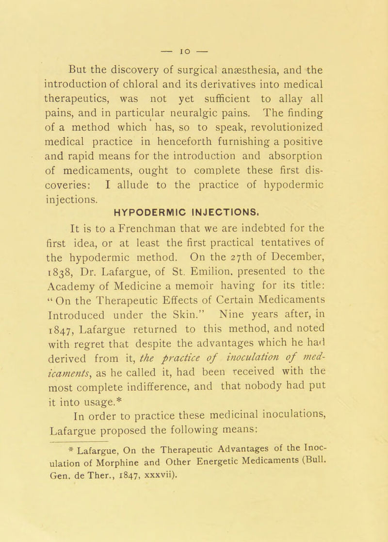 lO But the discovery of surgical anaesthesia, and the introduction of chloral and its derivatives into medical therapeutics, was not yet sufficient to allay all pains, and in particular neuralgic pains. The finding of a method which has, so to speak, revolutionized medical practice in henceforth furnishing a positive and rapid means for the introduction and absorption of medicaments, ought to complete these first dis- coveries: I allude to the practice of hypodermic injections. HYPODERMIC INJECTIONS. It is to a Frenchman that we are indebted for the first idea, or at least the first practical tentatives of the hypodermic method. On the 27th of December, 1838, Dr. Lafargue, of St, Emilion. presented to the Academy of Medicine a memoir having for its title: “ On the Therapeutic Effects of Certain Medicaments Introduced under the Skin.” Nine years after, in 1847, Lafargue returned to this method, and noted with regret that despite the advantages which he had derived from it, the practice of inoculation of med- icaments, as he called it, had been received with the most complete indifference, and that nobody had put it into usage.* In order to practice these medicinal inoculations, Lafargue proposed the following means: * Lafargue, On the Therapeutic Advantages of the Inoc- ulation of Morphine and Other Energetic Medicaments (Bull. Gen. deTher., 1847, xxxvii).