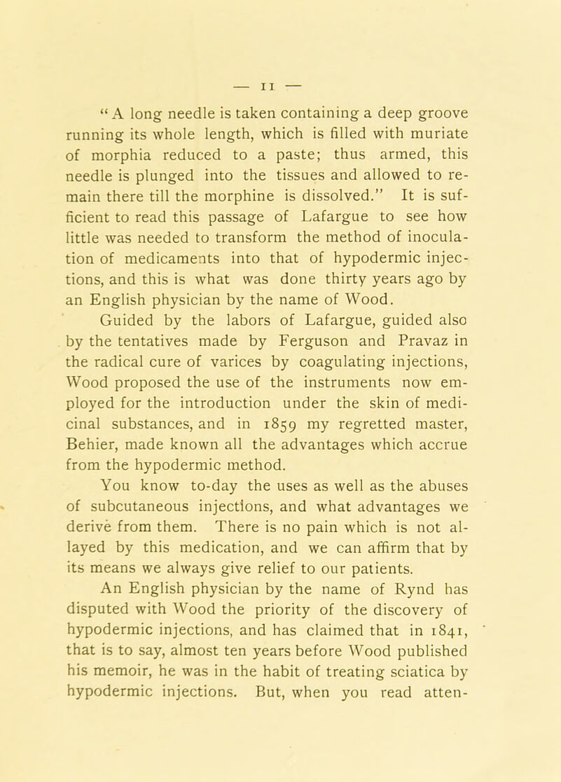 “ A long needle is taken containing a deep groove running its whole length, which is filled with muriate of morphia reduced to a paste; thus armed, this needle is plunged into the tissues and allowed to re- main there till the morphine is dissolved.” It is suf- ficient to read this passage of Lafargue to see how little was needed to transform the method of inocula- tion of medicaments into that of hypodermic injec- tions, and this is what was done thirty years ago by an English physician by the name of Wood. Guided by the labors of Lafargue, guided also by the tentatives made by Ferguson and Pravaz in the radical cure of varices by coagulating injections. Wood proposed the use of the instruments now em- ployed for the introduction under the skin of medi- cinal substances, and in 1859 my regretted master, Behier, made known all the advantages which accrue from the hypodermic method. You know to-day the uses as well as the abuses of subcutaneous injections, and what advantages we derive from them. There is no pain which is not al- layed by this medication, and we can affirm that by its means we always give relief to our patients. An English physician by the name of Rynd has disputed with Wood the priority of the discovery of hypodermic injections, and has claimed that in 1841, that is to say, almost ten years before Wood published his memoir, he was in the habit of treating sciatica by hypodermic injections. But, when you read atten-