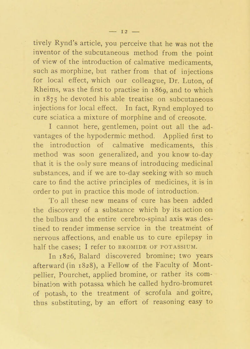 lively Rynd’s article, you perceive that he was not the inventor of the subcutaneous method from the point of view of the introduction of calmative medicaments, such as morphine, but rather from that of injections for local effect, which our colleague. Dr. Luton, of Rheims, was the first to practise in 1869, and to which in 1875 he devoted his able treatise on subcutaneous injections for local effect. In fact, Rynd employed to cure sciatica a mixture of morphine and of creosote. I cannot here, gentlemen, point out all the ad- vantages of the hypodermic method. Applied first to the introduction of calmative medicaments, this method was soon generalized, and you know to-day that it is the only sure means of introducing medicinal substances, and if we are to-day seeking with so much care to find the active principles of medicines, it is in order to put in practice this mode of introduction. To all these new means of cure has been added the discovery of a substance which by its action on the bulbus and the entire cerebro-spinal axis was des- tined to render immense service in the treatment of nervous affections, and enable us to cure epilepsy in half the cases; I refer to bromide of potassium. In 1826, Balard discovered bromine; two years afterward (in 1828), a Fellow of the Faculty of Mont- pellier, Pourchet, applied bromine, or rather its com- bination with potassa which he called hydro-bromuret of potash, to the treatment of scrofula and goitre, thus substituting, by an effort of reasoning easy to