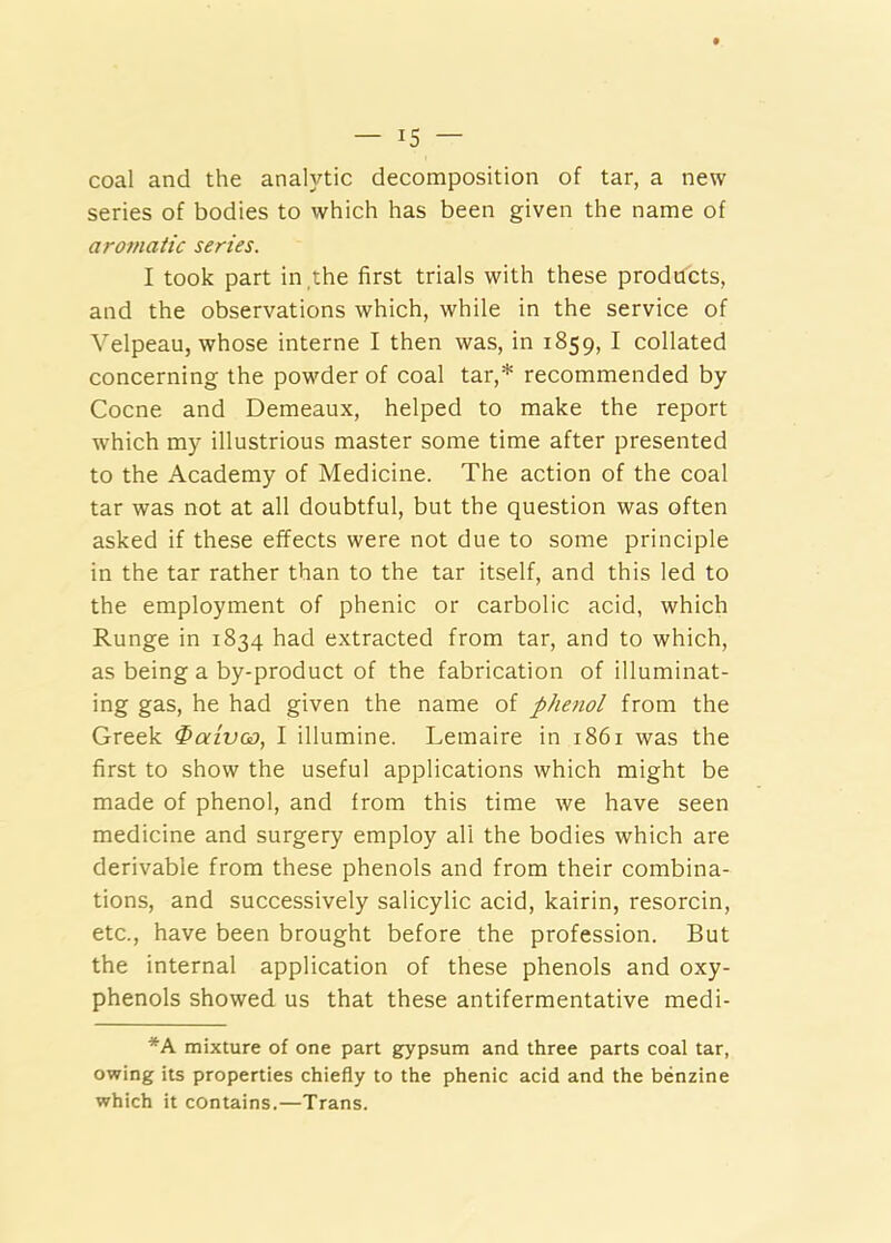 coal and the analytic decomposition of tar, a new series of bodies to which has been given the name of aromatic series. I took part in ,the first trials with these products, and the observations which, while in the service of Velpeau, whose interne I then was, in 1859, I collated concerning the powder of coal tar,* recommended by Cocne and Demeaux, helped to make the report which my illustrious master some time after presented to the Academy of Medicine. The action of the coal tar was not at all doubtful, but the question was often asked if these effects were not due to some principle in the tar rather than to the tar itself, and this led to the employment of phenic or carbolic acid, which Runge in 1834 had extracted from tar, and to which, as being a by-product of the fabrication of illuminat- ing gas, he had given the name of phenol from the Greek $aivoo, I illumine. Lemaire in 1861 was the first to show the useful applications which might be made of phenol, and from this time we have seen medicine and surgery employ all the bodies which are derivable from these phenols and from their combina- tions, and successively salicylic acid, kairin, resorcin, etc., have been brought before the profession. But the internal application of these phenols and oxy- phenols showed us that these antifermentative medi- *A mixture of one part gypsum and three parts coal tar, owing its properties chiefly to the phenic acid and the benzine which it contains.—Trans.