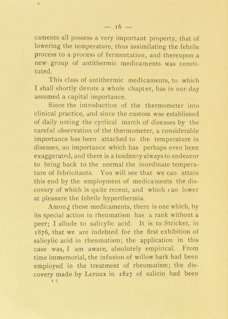 caments all possess a very important property, that of lowering the temperature, thus assimilating the febrile process to a process of fermentation, and thereupon a new group of antithermic medicaments was consti- tuted. This class of antithermic medicaments, to which I shall shortly devote a whole chapter, has in our day assumed a capital importance. Since the introduction of the thermometer into clinical practice, and since the custom was establisned of daily noting the cyclical march of diseases by the careful observation of the thermometer, a considerable importance has been attached to the temperature in diseases, an importance which has perhaps even been exaggerated, and there is a tendency always to endeavor to bring back to the normal the inordinate tempera- ture of febricitants. You will see that we can attain this end by the employment of medicaments the dis- covery of which is quite recent, and which can lower at pleasure the febrile hyperthermia. Amon^ these medicaments, there is one which, by its special action in rheumatism has a rank without a peer; I allude to salicylic acid. It is to Strieker, in 1876, that we are indebted for the first exhibition of salicylic acid in rheumatism; the application in this case was, I am aware, absolutely empirical. From time immemorial, the infusion of willow bark had been employed in the treatment of rheumatism; the dis- covery made by Leroux in 1827 of salicin had been I c