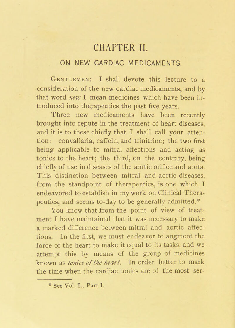 ON NEW CARDIAC MEDICAMENTS. Gentlemen: I shall devote this lecture to a consideration of the new cardiac medicaments, and by that word 7iew I mean medicines which have been in- troduced into therapeutics the past five years. Three new medicaments have been recently brought into repute in the treatment of heart diseases, and it is to these chiefly that I shall call your atten- tion: convallaria, caffein, and trinitrine; the two first being applicable to mitral affections and acting as tonics to the heart; the third, on the contrary, being chiefly of use in diseases of the aortic orifice and aorta. This distinction between mitral and aortic diseases, from the standpoint of therapeutics, is one which 1 endeavored to establish in my work on Clinical Thera- peutics, and seems to-day to be generally admitted.* You know that from the point of view of treat- ment I have maintained that it was necessary to make a marked difference between mitral and aortic affec- tions. In the first, we must endeavor to augment the force of the heart to make it equal to its tasks, and we attempt this by means of the group of medicines known as tonics of the heart. In order better to mark the time when the cardiac tonics are of the most ser- * See Vol. I., Part I.