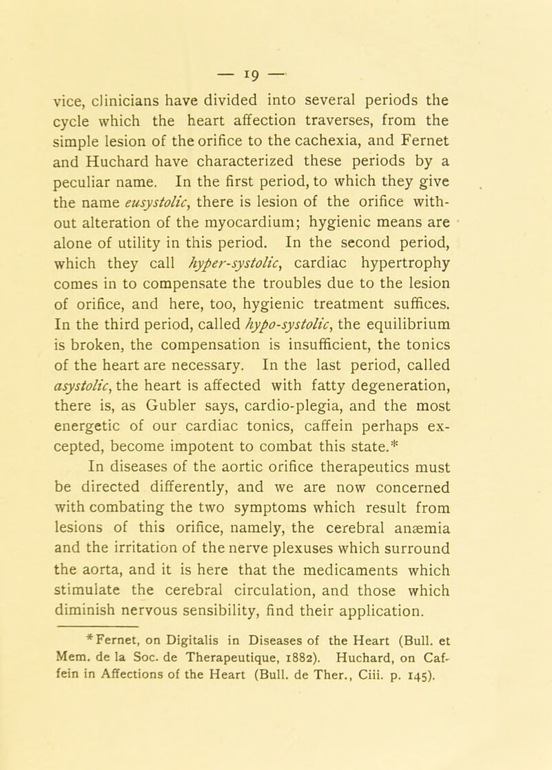vice, clinicians have divided into several periods the cycle which the heart affection traverses, from the simple lesion of the orifice to the cachexia, and Fernet and Huchard have characterized these periods by a peculiar name. In the first period, to which they give the name eusystolic, there is lesion of the orifice with- out alteration of the myocardium; hygienic means are alone of utility in this period. In the second period, which they call hyper-systolic, cardiac hypertrophy comes in to compensate the troubles due to the lesion of orifice, and here, too, hygienic treatment suffices. In the third period, called hypo-systolic, the equilibrium is broken, the compensation is insufficient, the tonics of the heart are necessary. In the last period, called asystolic, the heart is affected with fatty degeneration, there is, as Gubler says, cardio-plegia, and the most energetic of our cardiac tonics, caffein perhaps ex- cepted, become impotent to combat this state.* In diseases of the aortic orifice therapeutics must be directed differently, and we are now concerned with combating the two symptoms which result from lesions of this orifice, namely, the cerebral anaemia and the irritation of the nerve plexuses which surround the aorta, and it is here that the medicaments which stimulate the cerebral circulation, and those which diminish nervous sensibility, find their application. * Fernet, on Digitalis in Diseases of the Heart (Bull, et Mem. de la Soc. de Therapeutique, 1882). Huchard, on Caf- fein in Affections of the Heart (Bull, de Ther., Ciii. p. 145).