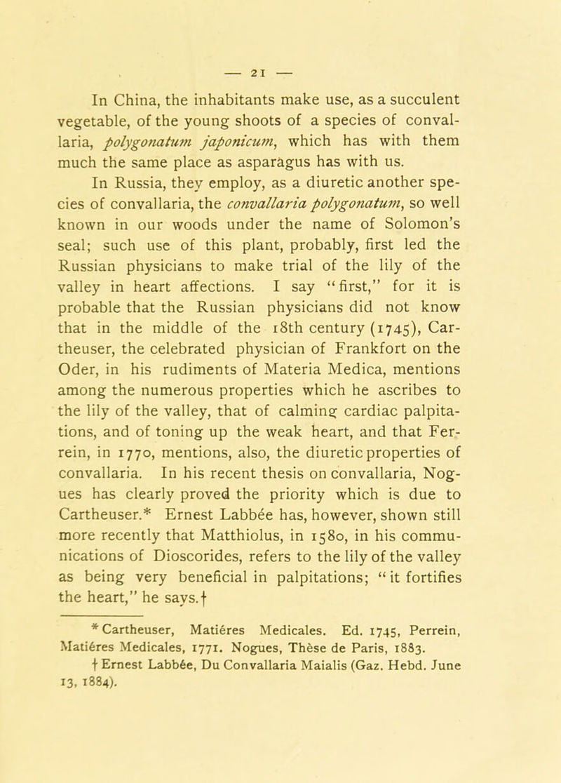 In China, the inhabitants make use, as a succulent vegetable, of the young shoots of a species of conval- laria, polygonaiimi japonicum, which has with them much the same place as asparagus has with us. In Russia, they employ, as a diuretic another spe- cies of convallaria, the convallaria polygofiatum, so well known in our woods under the name of Solomon’s seal; such use of this plant, probably, first led the Russian physicians to make trial of the lily of the valley in heart affections. I say “first,” for it is probable that the Russian physicians did not know that in the middle of the 18th century (1745), Car- theuser, the celebrated physician of Frankfort on the Oder, in his rudiments of Materia Medica, mentions among the numerous properties which he ascribes to the lily of the valley, that of calming cardiac palpita- tions, and of toning up the weak heart, and that Fer- rein, in 1770, mentions, also, the diuretic properties of convallaria. In his recent thesis on convallaria, Nog- ues has clearly proved the priority which is due to Cartheuser.* Ernest Labbee has, however, shown still more recently that Matthiolus, in 1580, in his commu- nications of Dioscorides, refers to the lily of the valley as being very beneficial in palpitations; “it fortifies the heart,” he says.f * Cartheuser, Mati6res Medicales. Ed. 1745, Perrein, Mati6res Medicales, 1771. Nogues, These de Paris, 1833. \ Ernest Labb6e, Du Convallaria Maialis (Gaz. Hebd. June 13, 1884).