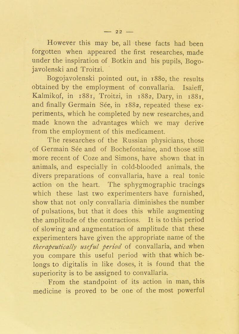 However this may be, all these facts had been forgotten when appeared the first researches, made under the inspiration of Botkin and his pupils, Bogo- javolenski and Troitzi. Bogojavolenski pointed out, in 1880, the results obtained by the employment of convallaria. Isaieff, Kalmikof, in 1881, Troitzi, in 1882, Dary, in 1881, and finally Germain See, in 1882, repeated these ex- periments, which he completed by new researches, and made known the advantages which we may derive from the employment of this medicament. The researches of the Russian physicians, those .of Germain See and of Bochefontaine, and those still more recent of Coze and Simons, have shown that in animals, and especially in cold-blooded animals, the divers preparations of convallaria, have a real tonic action on the heart. The sphygmographic tracings which these last two experimenters have furnished, show that not only convallaria diminishes the number of pulsations, but that it does this while augmenting the amplitude of the contractions. It is to this period of slowing and augmentation of amplitude that these experimenters have given the appropriate name of the therapeutically useful period of convallaria, and when you compare this useful period with that which be- longs to digitalis in like doses, it is found that the superiority is to be assigned to convallaria. From the standpoint of its action in man, this medicine is proved to be one of the most powerful