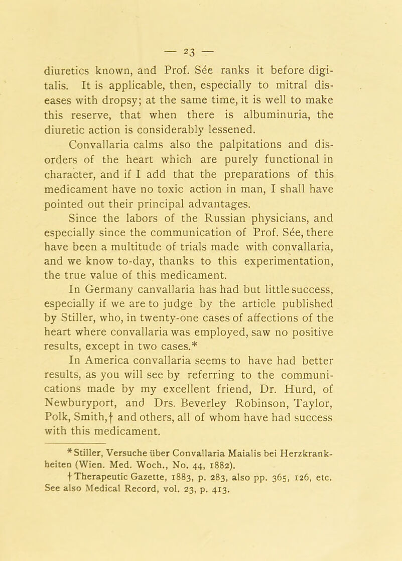 diuretics known, and Prof. See ranks it before digi- talis. It is applicable, then, especially to mitral dis- eases with dropsy; at the same time, it is well to make this reserve, that when there is albuminuria, the diuretic action is considerably lessened. Convallaria calms also the palpitations and dis- orders of the heart which are purely functional in character, and if I add that the preparations of this medicament have no toxic action in man, I shall have pointed out their principal advantages. Since the labors of the Russian physicians, and especially since the communication of Prof. S^e, there have been a multitude of trials made with convallaria, and we know to-day, thanks to this experimentation, the true value of this medicament. In Germany canvallaria has had but little success, especially if we are to judge by the article published by Stiller, who, in twenty-one cases of affections of the heart where convallaria was employed, saw no positive results, except in two cases.* In America convallaria seems to have had better results, as you will see by referring to the communi- cations made by my excellent friend. Dr. Hurd, of Newburyport, and Drs. Beverley Robinson, Taylor, Polk, Smith,! and others, all of whom have had success with this medicament. * Stiller, Versuche iiber Convallaria Maialis bei Herzkrank- heiten (Wien. Med. Woch., No. 44, 1882). t Therapeutic Gazette, 1883, p. 283, also pp. 365, 126, etc. See also Medical Record, vol. 23, p. 413.