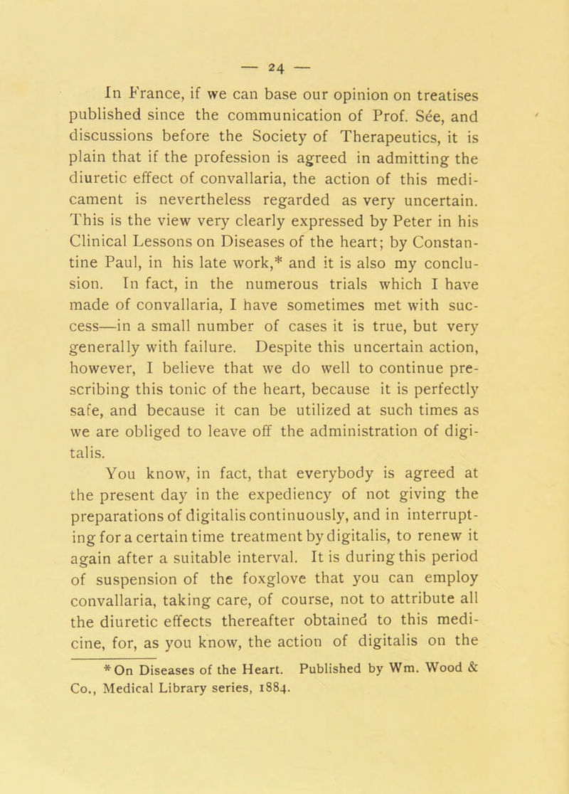 In France, if we can base our opinion on treatises published since the communication of Prof. S^e, and discussions before the Society of Therapeutics, it is plain that if the profession is agreed in admitting the diuretic effect of convallaria, the action of this medi- cament is nevertheless regarded as very uncertain. This is the view very clearly expressed by Peter in his Clinical Lessons on Diseases of the heart; by Constan- tine Paul, in his late work,* and it is also my conclu- sion. In fact, in the numerous trials which I have made of convallaria, I have sometimes met with suc- cess—in a small number of cases it is true, but very generally with failure. Despite this uncertain action, however, I believe that we do well to continue pre- scribing this tonic of the heart, because it is perfectly safe, and because it can be utilized at such times as we are obliged to leave off the administration of digi- talis. You know, in fact, that everybody is agreed at the present day in the expediency of not giving the preparations of digitalis continuously, and in interrupt- ing for a certain time treatment by digitalis, to renew it again after a suitable interval. It is during this period of suspension of the foxglove that you can employ convallaria, taking care, of course, not to attribute all the diuretic effects thereafter obtained to this medi- cine, for, as you know, the action of digitalis on the *On Diseases of the Heart. Published by Wm. Wood & Co., Medical Library series, 1884.