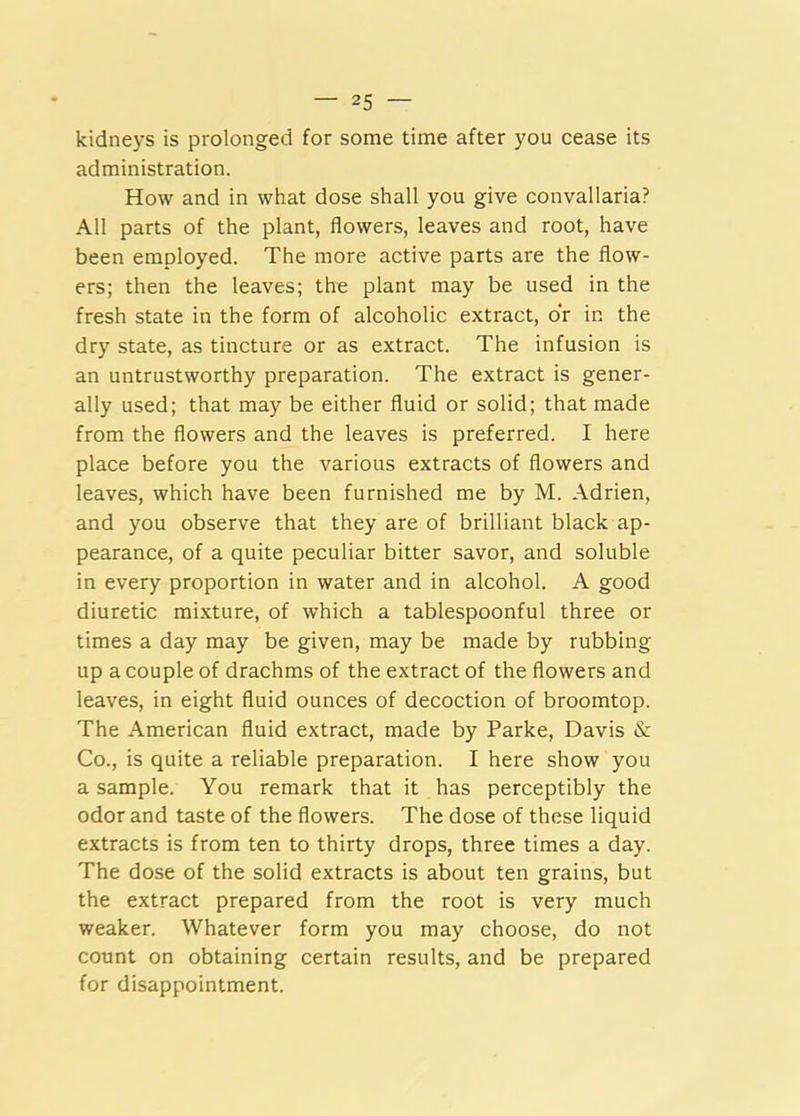 kidneys is prolonged for some time after you cease its administration. How and in what dose shall you give convallaria? All parts of the plant, flowers, leaves and root, have been employed. The more active parts are the flow- ers; then the leaves; the plant may be used in the fresh state in the form of alcoholic extract, dr in the dry state, as tincture or as extract. The infusion is an untrustworthy preparation. The extract is gener- ally used; that may be either fluid or solid; that made from the flowers and the leaves is preferred. I here place before you the various extracts of flowers and leaves, which have been furnished me by M. Adrien, and you observe that they are of brilliant black ap- pearance, of a quite peculiar bitter savor, and soluble in every proportion in water and in alcohol. A good diuretic mixture, of which a tablespoonful three or times a day may be given, may be made by rubbing up a couple of drachms of the extract of the flowers and leaves, in eight fluid ounces of decoction of broomtop. The American fluid extract, made by Parke, Davis & Co., is quite a reliable preparation. I here show you a sample. You remark that it has perceptibly the odor and taste of the flowers. The dose of these liquid extracts is from ten to thirty drops, three times a day. The dose of the solid extracts is about ten grains, but the extract prepared from the root is very much weaker. Whatever form you may choose, do not count on obtaining certain results, and be prepared for disappointment.