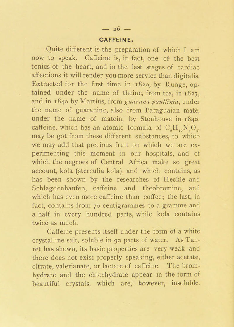 CAFFEINE. Quite different is the preparation of which I am now to speak. Caffeine is, in fact, one of the best tonics of the heart, and in the last stages of cardiac affections it will render you more service than digitalis. Extracted for the first time in 1820, by Runge, op- tained under the name of theine, from tea, in 1827, and in 1840 by Martius, ixom guar ana paullinia, under the name of guaranine, also from Paraguaian mate, under the name of matein, by Stenhouse in 1840. caffeine, which has an atomic formula of CgHj^N^O^, may be got from these different substances, to which we may add that precious fruit on which we are ex- perimenting this moment in our hospitals, and of which the negroes of Central Africa make so great account, kola (sterculia kola), and which contains, as has been shown by the researches of Heckle and Schlagdenhaufen, caffeine and theobromine, and which has even more caffeine than coffee; the last, in fact, contains from 70 centigrammes to a gramme and a half in every hundred parts, while kola contains twice as much. Caffeine presents itself under the form of a white crystalline salt, soluble in 90 parts of water. As Tan- ret has shown, its basic properties are very weak and there does not exist properly speaking, either acetate, citrate, valerianate, or lactate of caffeine. The brom- hydrate and the chlorhydrate appear in the form of beautiful crystals, which are, however, insoluble.