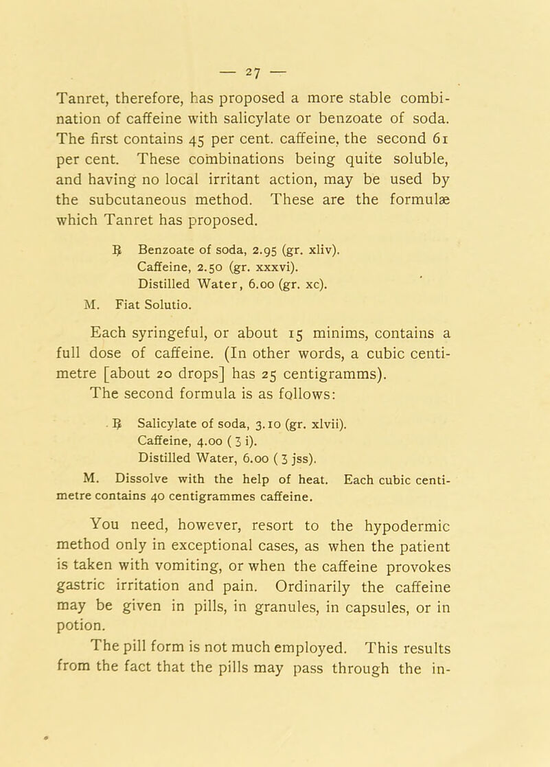 Tanret, therefore, has proposed a more stable combi- nation of caffeine with salicylate or benzoate of soda. The first contains 45 per cent, caffeine, the second 61 per cent. These coinbinations being quite soluble, and having no local irritant action, may be used by the subcutaneous method. These are the formulae which Tanret has proposed. 5 Benzoate of soda, 2.95 (gr. xliv). Caffeine, 2.50 (gr. xxxvi). Distilled Water, 6.00 (gr. xc). M. Fiat Solutio. Each syringeful, or about 15 minims, contains a full dose of caffeine. (In other words, a cubic centi- metre [about 20 drops] has 25 centigramms). The second formula is as follows: B Salicylate of soda, 3.10 (gr. xlvii). Caffeine, 4.00 ( 3 i). Distilled Water, 6.00 (3 jss). M. Dissolve with the help of heat. Each cubic centi- metre contains 40 centigrammes caffeine. You need, however, resort to the hypodermic method only in exceptional cases, as when the patient is taken with vomiting, or when the caffeine provokes gastric irritation and pain. Ordinarily the caffeine may be given in pills, in granules, in capsules, or in potion. The pill form is not much employed. This results from the fact that the pills may pass through the in-