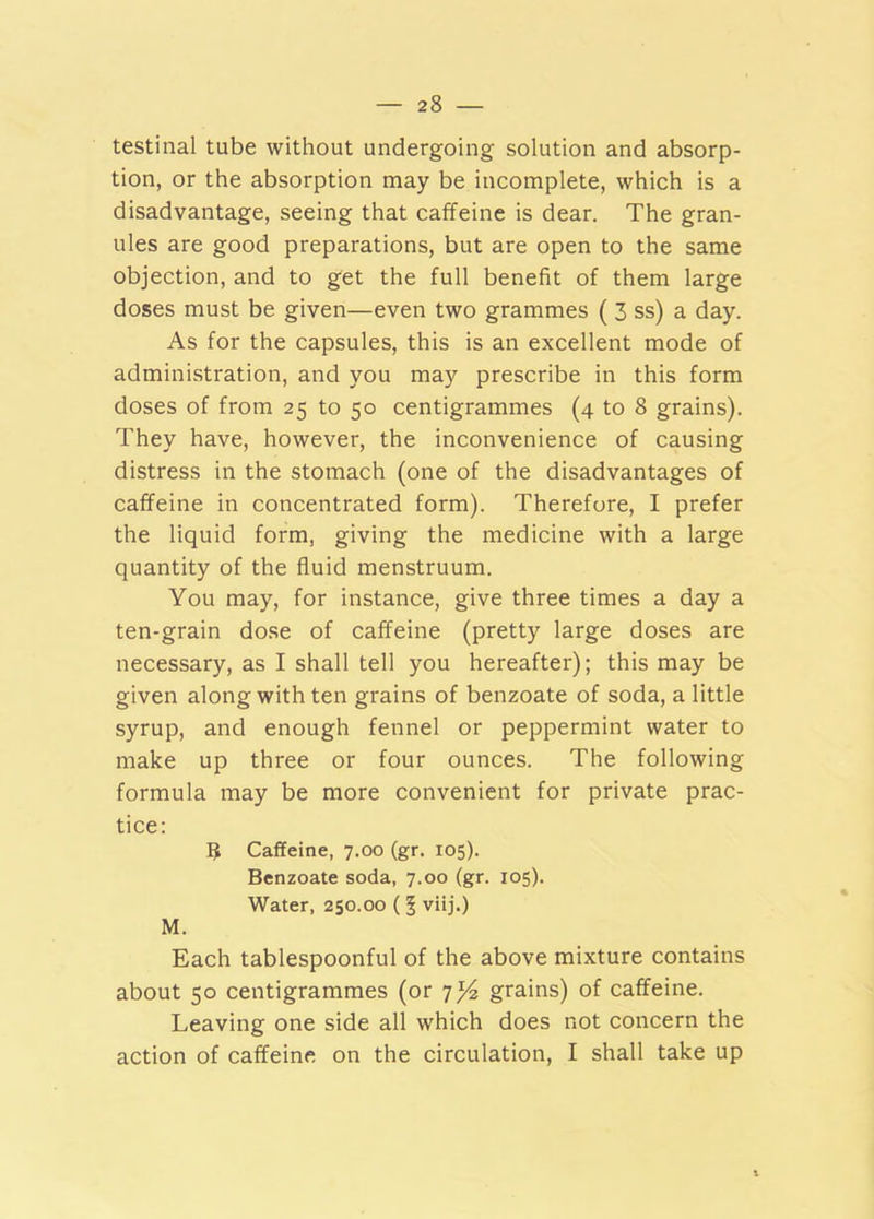 testinal tube without undergoing solution and absorp- tion, or the absorption may be incomplete, which is a disadvantage, seeing that caffeine is dear. The gran- ules are good preparations, but are open to the same objection, and to get the full benefit of them large doses must be given—even two grammes ( 3 ss) a day. As for the capsules, this is an excellent mode of administration, and you may prescribe in this form doses of from 25 to 50 centigrammes (4 to 8 grains). They have, however, the inconvenience of causing distress in the stomach (one of the disadvantages of caffeine in concentrated form). Therefore, I prefer the liquid form, giving the medicine with a large quantity of the fluid menstruum. You may, for instance, give three times a day a ten-grain dose of caffeine (pretty large doses are necessary, as I shall tell you hereafter); this may be given along with ten grains of benzoate of soda, a little syrup, and enough fennel or peppermint water to make up three or four ounces. The following formula may be more convenient for private prac- tice: 5 Caffeine, 7.00 (gr. 105). Benzoate soda, 7.00 (gr. 105). Water, 250.00 (5 viij.) M. Each tablespoonful of the above mixture contains about 50 centigrammes (or 7^ grains) of caffeine. Leaving one side all which does not concern the action of caffeine on the circulation, I shall take up