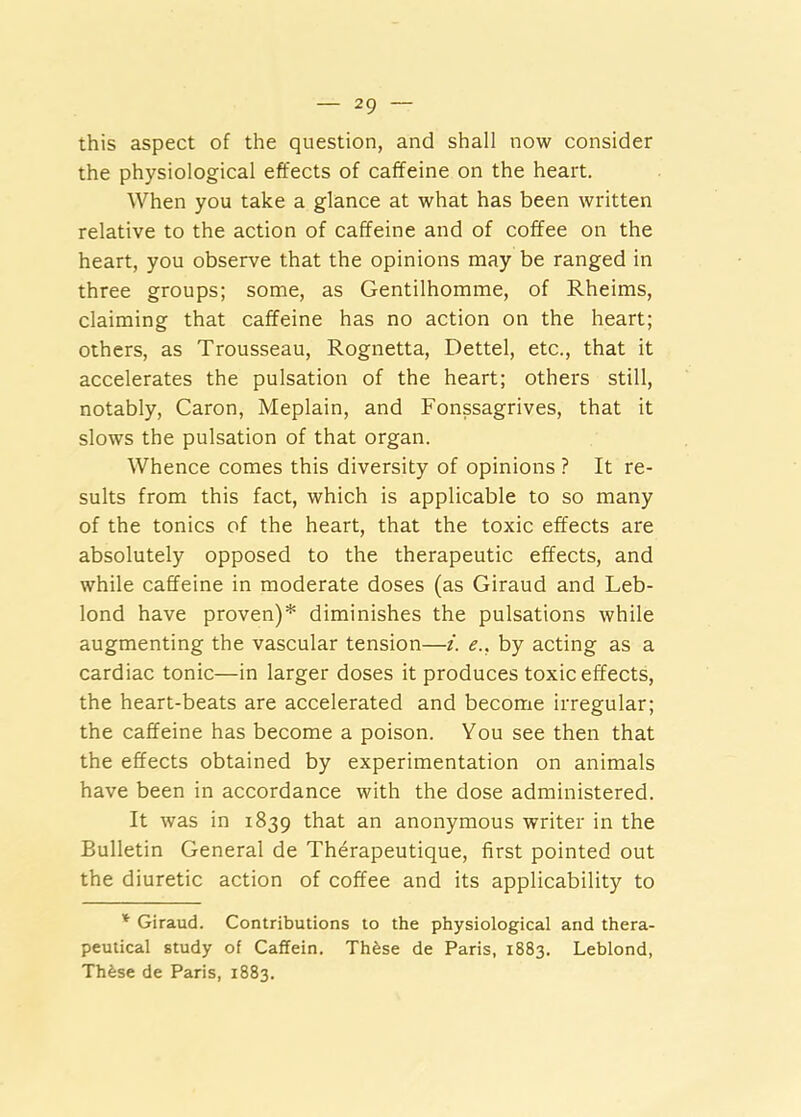 this aspect of the question, and shall now consider the physiological effects of caffeine on the heart. When you take a glance at what has been written relative to the action of caffeine and of coffee on the heart, you observe that the opinions may be ranged in three groups; some, as Gentilhomme, of Rheims, claiming that caffeine has no action on the heart; others, as Trousseau, Rognetta, Dettel, etc., that it accelerates the pulsation of the heart; others still, notably, Caron, Meplain, and Fonssagrives, that it slows the pulsation of that organ. Whence comes this diversity of opinions ? It re- sults from this fact, which is applicable to so many of the tonics of the heart, that the toxic effects are absolutely opposed to the therapeutic effects, and while caffeine in moderate doses (as Giraud and Leb- lond have proven)* diminishes the pulsations while augmenting the vascular tension—i. e., by acting as a cardiac tonic—in larger doses it produces toxic effects, the heart-beats are accelerated and become irregular; the caffeine has become a poison. You see then that the effects obtained by experimentation on animals have been in accordance with the dose administered. It was in 1839 that an anonymous writer in the Bulletin General de Therapeutique, first pointed out the diuretic action of coffee and its applicability to Giraud. Contributions to the physiological and thera- peutical study of Caflein. Th^se de Paris, 1883. Leblond, Thfese de Paris, 1883.