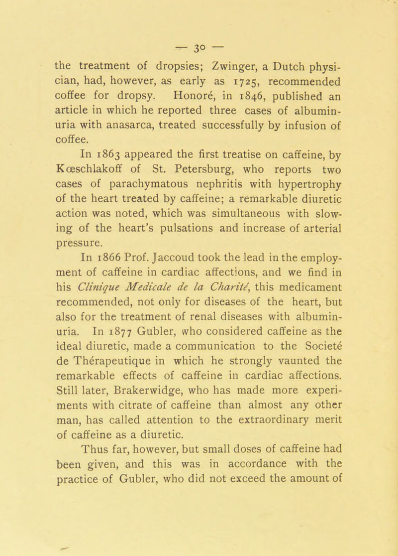 — 3° — the treatment of dropsies; Zwinger, a Dutch physi- cian, had, however, as early as 1725, recommended coffee for dropsy. Honore, in 1846, published an article in which he reported three cases of albumin- uria with anasarca, treated successfully by infusion of coffee. In 1863 appeared the first treatise on caffeine, by Koeschlakoff of St. Petersburg, who reports two cases of parachymatous nephritis with hypertrophy of the heart treated by caffeine; a remarkable diuretic action was noted, which was simultaneous with slow- ing of the heart’s pulsations and increase of arterial pressure. In 1866 Prof. Jaccoud took the lead in the employ- ment of caffeine in cardiac affections, and we find in his Clinique Medicale de la Chariid, this medicament recommended, not only for diseases of the heart, but also for the treatment of renal diseases with albumin- uria. In 1877 Gubler, who considered caffeine as the ideal diuretic, made a communication to the Societe de Therapeutique in which he strongly vaunted the remarkable effects of caffeine in cardiac affections. Still later, Brakerwidge, who has made more experi- ments with citrate of caffeine than almost any other man, has called attention to the extraordinary merit of caffeine as a diuretic. Thus far, however, but small doses of caffeine had been given, and this was in accordance with the practice of Gubler, who did not exceed the amount of