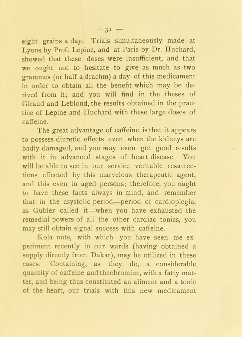 eight grains a day. Trials simultaneously made at Lyons by Prof. Lepine, and at Paris by Dr. Huchard, showed that these doses were insufficient, and that we ought not to hesitate to give as much as two grammes (or half a drachm) a day of this medicament in order to obtain all the benefit which may be de- rived from it; and you will find in the theses of Giraud and Leblond, the results obtained in the prac- tice of Lepine and Huchard with these large doses of caffeine. The great advantage of caffeine is that it appears to possess diuretic effects even when the kidneys are badly damaged, and you may even get good results with it in advanced stages of heart disease. You will be able to see in our service veritable resurrec- tions effected by this marvelous therapeutic agent, and this even in aged persons; therefore, you ought to have these facts always in mind, and remember that in the asystolic period—period of cardioplegia, as Gubler called it—when you have exhausted the remedial powers of all the other cardiac tonics, you may still obtain signal success with caffeine. Kola nuts, with which you have seen me ex- periment recently in our wards (having obtained a supply directly from Dakar), may be utilized in these cases. Containing, as they do, a considerable quantity of caffeine and theobromine, with a fatty mat- ter, and being thus constituted an aliment and a tonic of the heart, our trials with this new medicament