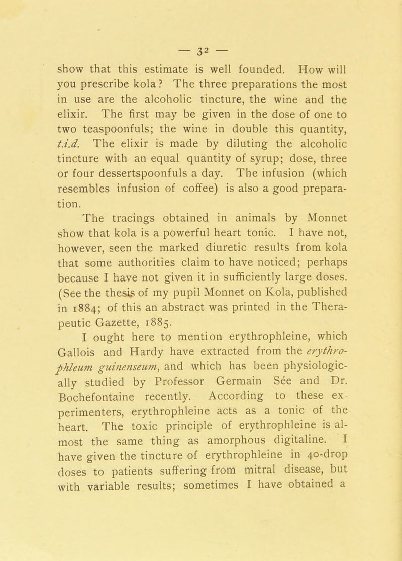 show that this estimate is well founded. How will you prescribe kola? The three preparations the most in use are the alcoholic tincture, the wine and the elixir. The first may be given in the dose of one to two teaspoonfuls; the wine in double this quantity, t.i.d. The elixir is made by diluting the alcoholic tincture with an equal quantity of syrup; dose, three or four dessertspoonfuls a day. The infusion (which resembles infusion of coffee) is also a good prepara- tion. The tracings obtained in animals by Monnet show that kola is a powerful heart tonic. I have not, however, seen the marked diuretic results from kola that some authorities claim to have noticed; perhaps because I have not given it in sufficiently large doses. (See the thesis of my pupil Monnet on Kola, published in 1884; of this an abstract was printed in the Thera- peutic Gazette, 1885. I ought here to mention erythrophleine, which Gallois and Hardy have extracted from the erythro- phleum guinenseum, and which has been physiologic- ally studied by Professor Germain See and Dr. Bochefontaine recently. According to these ex perimenters, erythrophleine acts as a tonic of the heart. The toxic principle of erythrophleine is al- most the same thing as amorphous digitaline. I have given the tincture of erythrophleine in 40-drop doses to patients suffering from mitral disease, but with variable results; sometimes I have obtained a