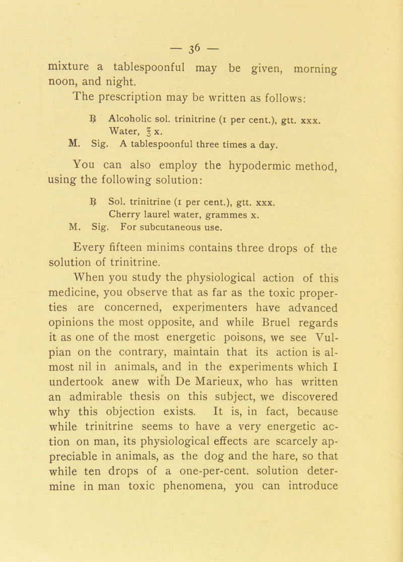 mixture a tablespoonful may be given, morning noon, and night. The prescription may be written as follows: 5 Alcoholic sol. trinitrine (i per cent.), gtt. xxx. Water, § x. M. Sig. A tablespoonful three times a day. You can also employ the hypodermic method, using the following solution: 5 Sol. trinitrine (r per cent.), gtt. xxx. Cherry laurel water, grammes x. M. Sig. For subcutaneous use. Every fifteen minims contains three drops of the solution of trinitrine. When you study the physiological action of this medicine, you observe that as far as the toxic proper- ties are concerned, experimenters have advanced opinions the most opposite, and while Bruel regards it as one of the most energetic poisons, we see Vul- pian on the contrary, maintain that its action is al- most nil in animals, and in the experiments which I undertook anew with De Marieux, who has written an admirable thesis on this subject, we discovered why this objection exists. It is, in fact, because while trinitrine seems to have a very energetic ac- tion on man, its physiological effects are scarcely ap- preciable in animals, as the dog and the hare, so that while ten drops of a one-per-cent, solution deter- mine in man toxic phenomena, you can introduce