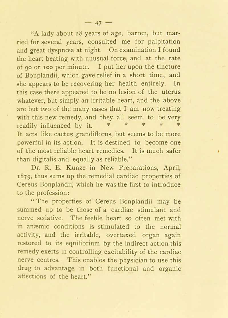 “A lady about 28 years of age, barren, but mar- ried for several years, consulted me for palpitation and great dyspnoea at night. On examination I found the heart beating with unusual force, and at the rate of 90 or 100 per minute. I put her upon the tincture of Bonplandii, which gave relief in a short time, and she appears to be recovering her health entirely. In this case there appeared to be no lesion of the uterus whatever, but simply an irritable heart, and the above are but two of the many cases that I am now treating with this new remedy, and they all seem to be very readily influenced by it. * * * * * It acts like cactus grandiflorus, but seems to be more powerful in its action. It is destined to become one of the most reliable heart remedies. It is much safer than digitalis and equally as reliable.” Dr. R. E. Kunze in New Preparations, April, 1879, thus sums up the remedial cardiac properties of Cereus Bonplandii, which he was the first to introduce to the profession: “ The properties of Cereus Bonplandii may be summed up to be those of a cardiac stimulant and nerve sedative. The feeble heart so often met with in anaemic conditions is stimulated to the normal activity, and the irritable, overtaxed organ again restored to its equilibrium by the indirect action this remedy exerts in controlling excitability of the cardiac nerve centres. This enables the physician to use this drug to advantage in both functional and organic affections of the heart.”