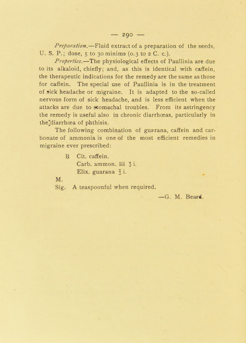 Preparation.—Fluid extract of a preparation of the seeds, U. 5, P.; dose, 5 to 30 minims (0.3 to 2 C. c.). Properties.—The physiological effects of Paullinia are due to its alkaloid, chiefly; and, as this is identical with caffein, the therapeutic indications for the remedy are the same as those for caffein. The special use of Paullinia is in the treatment of sick headache or migraine. It is adapted to the so-called nervous form of sick headache, and is less efficient when the attacks are due to stomachal troubles. From its astringency the remedy is useful also in chronic diarrhoeas, particularly in the^diarrhoea of phthisis. The following combination of guarana, caffein and car- bonate of ammonia is one of the most efficient remedies in migraine ever prescribed: Cit. caffein. Carb. ammon. aa 3 i- Elix. guarana | i. M. Sig. A teaspoonful when required. —G. M. Beard.