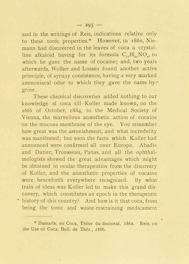and in the writings of Reis, indications relative only to these tonic properties.* However, in i860, Nie- mann had discovered in the leaves of coca a crystal- line alkaloid having for its formula C^H^^NO^, to which he gave the name of cocaine; and, two years afterwards, Wolher and Lossen found another active principle, of syrupy consistence, having a very marked ammoniacal odor to which they gave the name hy-^ grine. These chemical discoveries added nothing to our knowledge of coca till Roller made known, on the i6th of October, 1884, to the Medical Society of Vienna, the marvellous ansesthetic action of cocaine on the mucous membrane of the eye. You remember how great was the astonishment, and what incredulity was manifested; but soon the facts which Roller had announced were confirmed all over Europe. Abadie and Darier, Trousseau, Panas, and all the ophthal- mologists showed the great advantages which might be obtained in ocular therapeutics from the di.scovery of Roller, and the anaesthetic properties of cocaine were henceforth everywhere recognized. By what train of ideas was Roller led to make this grand dis- covery, which constitutes an epoch in the therapeutic • history of this country? And how is it that coca, from being the tonic and waste-restraining medicament * Damarle, on Coca, Thfese du doctoral, 1862. Reis, on the Use of Coca, Bull, de Th6r., 1866.
