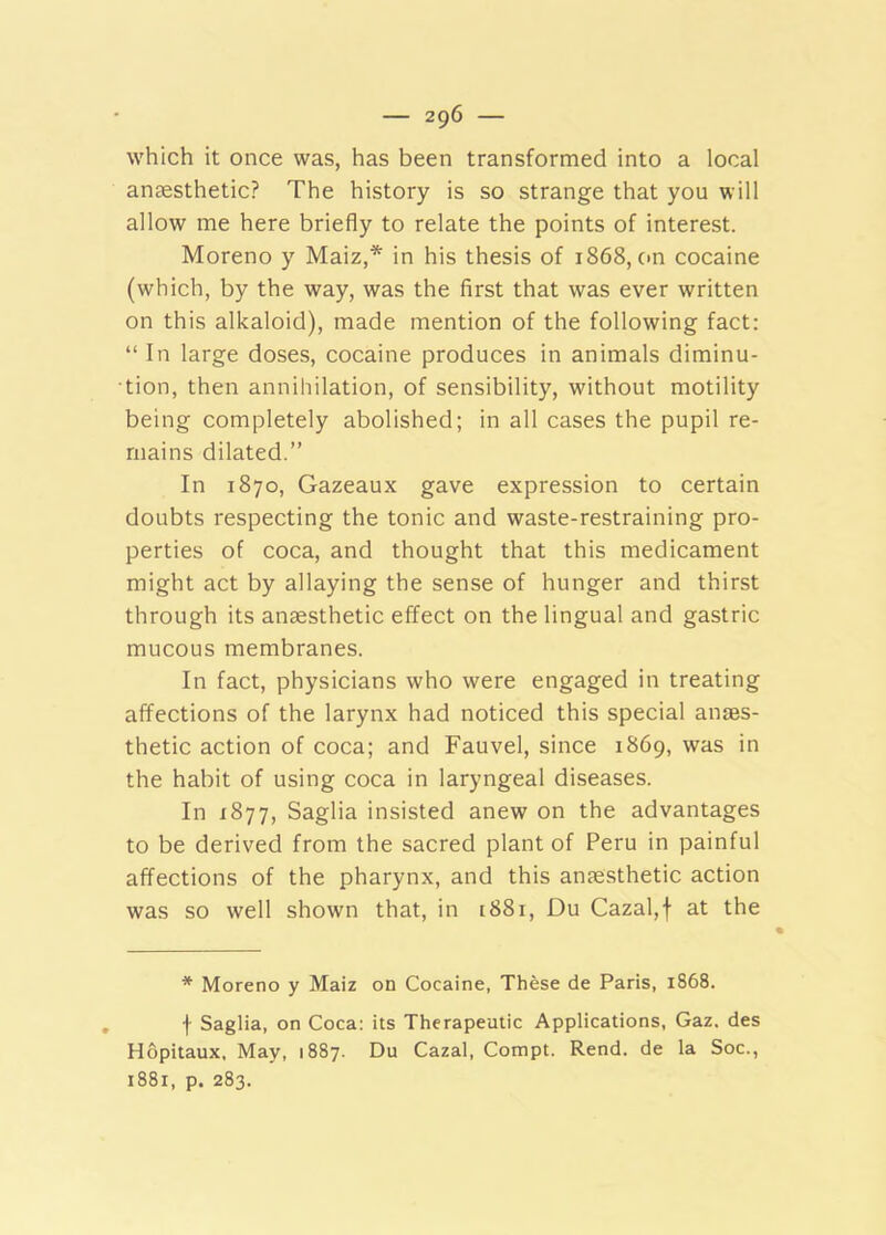 — 2g6 — which it once was, has been transformed into a local anaesthetic? The history is so strange that you will allow me here briefly to relate the points of interest. Moreno y Maiz,* in his thesis of 1868, cm cocaine (which, by the way, was the first that was ever written on this alkaloid), made mention of the following fact: “ In large doses, cocaine produces in animals diminu- tion, then annihilation, of sensibility, without motility being completely abolished; in all cases the pupil re- mains dilated.” In 1870, Gazeaux gave expression to certain doubts respecting the tonic and waste-restraining pro- perties of coca, and thought that this medicament might act by allaying the sense of hunger and thirst through its anaesthetic effect on the lingual and gastric mucous membranes. In fact, physicians who were engaged in treating affections of the larynx had noticed this special anaes- thetic action of coca; and Fauvel, since 1869, was in the habit of using coca in laryngeal diseases. In 1877, Saglia insisted anew on the advantages to be derived from the sacred plant of Peru in painful affections of the pharynx, and this anaesthetic action was so well shown that, in [881, Du Cazal,f at the * Moreno y Maiz on Cocaine, These de Paris, 1868. f Saglia, on Coca: its Therapeutic Applications, Gaz. des Hopitaux, May, 1887. Du Cazal, Compt. Rend, de la Soc.,