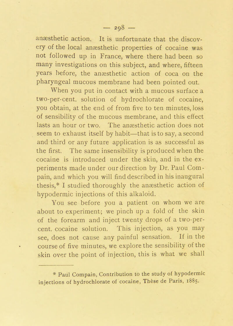 anaesthetic action. It is unfortunate that the discov- ery of the local anaesthetic properties of cocaine was not followed up in France, where there had been so many investigations on this subject, and where, fifteen years before, the anaesthetic action of coca on the pharyngeal mucous membrane had been pointed out. When you put in contact with a mucous surface a two-per-cent, solution of hydrochlorate of cocaine, you obtain, at the end of from five to ten minutes, loss of sensibility of the mucous membrane, and this effect lasts an hour or two. The anaesthetic action does not seem to exhaust itself by habit—that is to say, a second and third or any future application is as successful as the first. The same insensibility is produced when the cocaine is introduced under the skin, and in the ex- periments made under our direction by Dr. Paul Corn- pain, and which you will find described in his inaugural thesis,* I studied thoroughly the anaesthetic action of hypodermic injections of this alkaloid. You see before you a patient on whom we are about to experiment; we pinch up a fold of the skin of the forearm and inject twenty drops of a two-per- cent. cocaine solution. This injection, as you may see, does not cause any painful sensation. If in the course of five minutes, we explore the sensibility of the skin over the point of injection, this is what we shall * Paul Compain, Contribution to the study of hypodermic injections of hydrochlorate of cocaine, These de Paris, 1885.