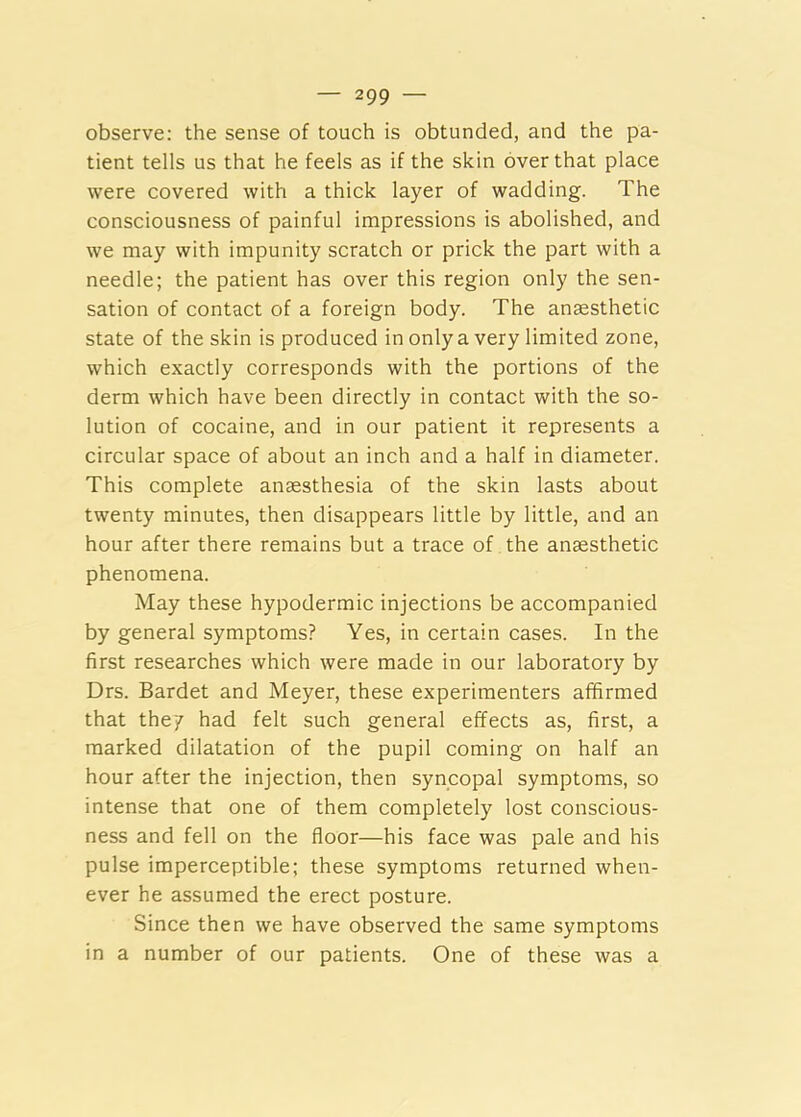 observe: the sense of touch is obtunded, and the pa- tient tells us that he feels as if the skin over that place were covered with a thick layer of wadding. The consciousness of painful impressions is abolished, and we may with impunity scratch or prick the part with a needle; the patient has over this region only the sen- sation of contact of a foreign body. The anaesthetic state of the skin is produced in only a very limited zone, which exactly corresponds with the portions of the derm which have been directly in contact with the so- lution of cocaine, and in our patient it represents a circular space of about an inch and a half in diameter. This complete anaesthesia of the skin lasts about twenty minutes, then disappears little by little, and an hour after there remains but a trace of the anaesthetic phenomena. May these hypodermic injections be accompanied by general symptoms? Yes, in certain cases. In the first researches which were made in our laboratory by Drs. Bardet and Meyer, these experimenters affirmed that they had felt such general effects as, first, a marked dilatation of the pupil coming on half an hour after the injection, then syncopal symptoms, so intense that one of them completely lost conscious- ness and fell on the floor—his face was pale and his pulse imperceptible; these symptoms returned when- ever he assumed the erect posture. Since then we have observed the same symptoms in a number of our patients. One of these was a