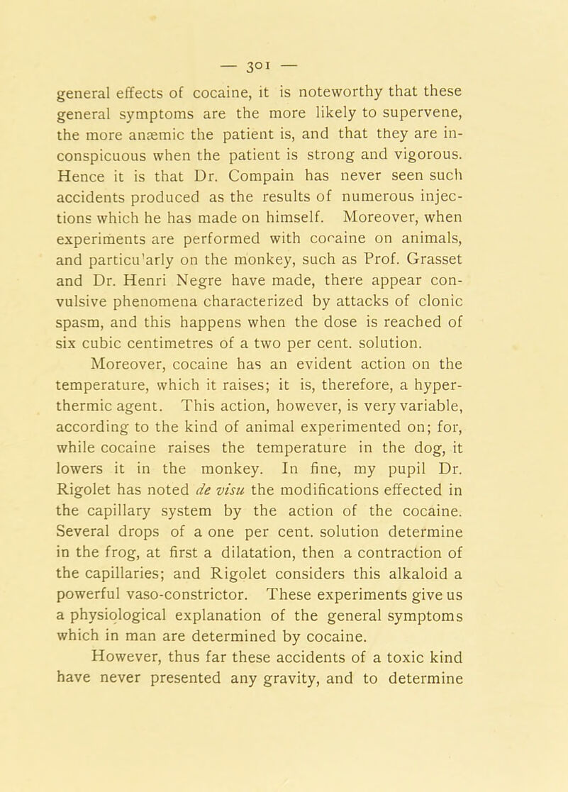 general effects of cocaine, it is noteworthy that these general symptoms are the more likely to supervene, the more anaemic the patient is, and that they are in- conspicuous when the patient is strong and vigorous. Hence it is that Dr. Compain has never seen such accidents produced as the results of numerous injec- tions which he has made on himself. Moreover, when experiments are performed with cocaine on animals, and particu’arly on the monkey, such as Prof. Grasset and Dr. Henri Negre have made, there appear con- vulsive phenomena characterized by attacks of clonic spasm, and this happens when the dose is reached of six cubic centimetres of a two per cent, solution. Moreover, cocaine has an evident action on the temperature, which it raises; it is, therefore, a hyper- thermic agent. This action, however, is very variable, according to the kind of animal experimented on; for, while cocaine raises the temperature in the dog, it lowers it in the monkey. In fine, my pupil Dr. Rigolet has noted de visu the modifications effected in the capillary system by the action of the cocaine. Several drops of a one per cent, solution determine in the frog, at first a dilatation, then a contraction of the capillaries; and Rigolet considers this alkaloid a powerful vaso-constrictor. These experiments give us a physiological explanation of the general symptoms which in man are determined by cocaine. However, thus far these accidents of a toxic kind have never presented any gravity, and to determine